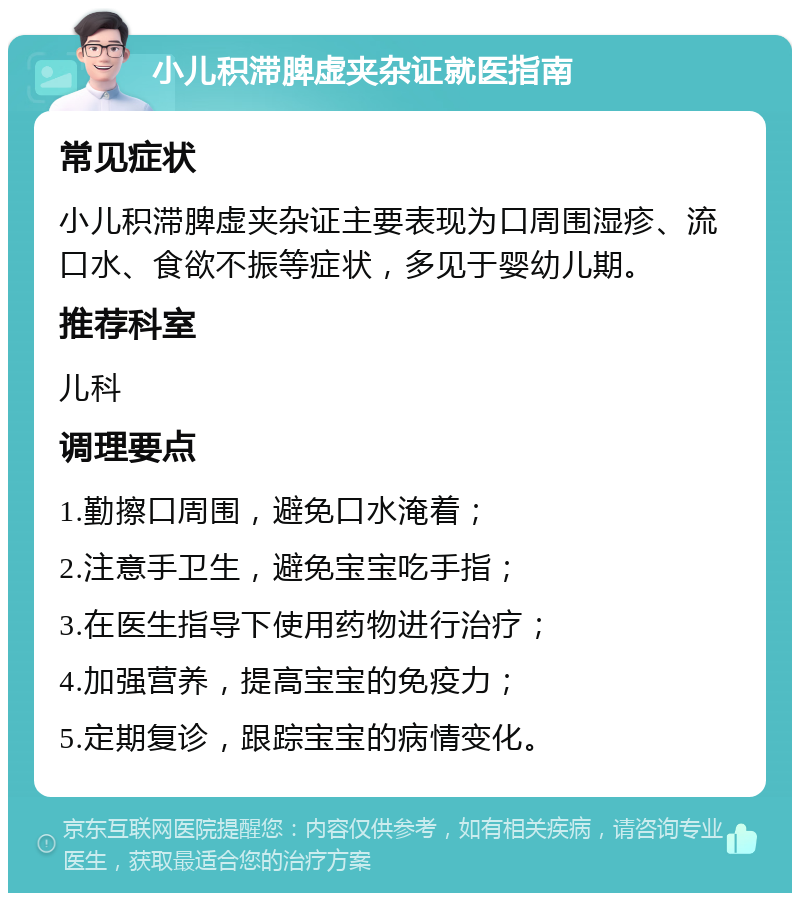 小儿积滞脾虚夹杂证就医指南 常见症状 小儿积滞脾虚夹杂证主要表现为口周围湿疹、流口水、食欲不振等症状，多见于婴幼儿期。 推荐科室 儿科 调理要点 1.勤擦口周围，避免口水淹着； 2.注意手卫生，避免宝宝吃手指； 3.在医生指导下使用药物进行治疗； 4.加强营养，提高宝宝的免疫力； 5.定期复诊，跟踪宝宝的病情变化。