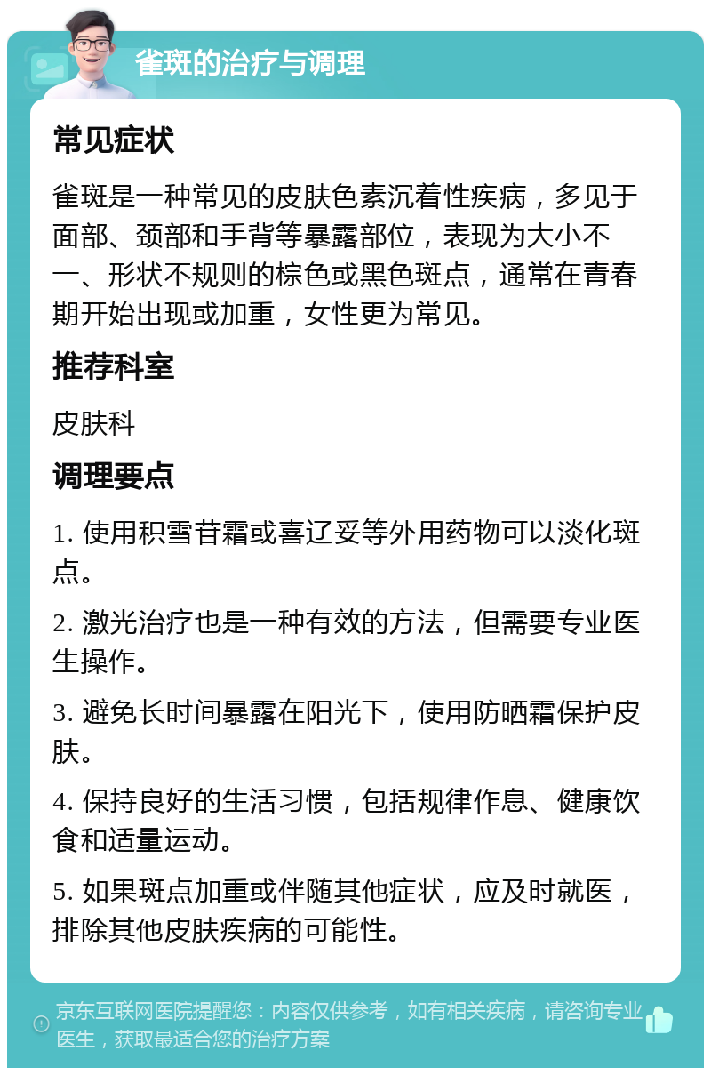 雀斑的治疗与调理 常见症状 雀斑是一种常见的皮肤色素沉着性疾病，多见于面部、颈部和手背等暴露部位，表现为大小不一、形状不规则的棕色或黑色斑点，通常在青春期开始出现或加重，女性更为常见。 推荐科室 皮肤科 调理要点 1. 使用积雪苷霜或喜辽妥等外用药物可以淡化斑点。 2. 激光治疗也是一种有效的方法，但需要专业医生操作。 3. 避免长时间暴露在阳光下，使用防晒霜保护皮肤。 4. 保持良好的生活习惯，包括规律作息、健康饮食和适量运动。 5. 如果斑点加重或伴随其他症状，应及时就医，排除其他皮肤疾病的可能性。