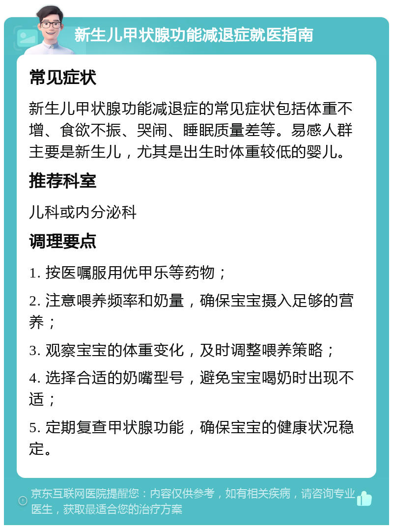 新生儿甲状腺功能减退症就医指南 常见症状 新生儿甲状腺功能减退症的常见症状包括体重不增、食欲不振、哭闹、睡眠质量差等。易感人群主要是新生儿，尤其是出生时体重较低的婴儿。 推荐科室 儿科或内分泌科 调理要点 1. 按医嘱服用优甲乐等药物； 2. 注意喂养频率和奶量，确保宝宝摄入足够的营养； 3. 观察宝宝的体重变化，及时调整喂养策略； 4. 选择合适的奶嘴型号，避免宝宝喝奶时出现不适； 5. 定期复查甲状腺功能，确保宝宝的健康状况稳定。