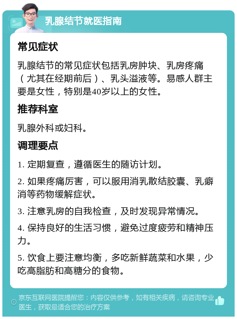 乳腺结节就医指南 常见症状 乳腺结节的常见症状包括乳房肿块、乳房疼痛（尤其在经期前后）、乳头溢液等。易感人群主要是女性，特别是40岁以上的女性。 推荐科室 乳腺外科或妇科。 调理要点 1. 定期复查，遵循医生的随访计划。 2. 如果疼痛厉害，可以服用消乳散结胶囊、乳癖消等药物缓解症状。 3. 注意乳房的自我检查，及时发现异常情况。 4. 保持良好的生活习惯，避免过度疲劳和精神压力。 5. 饮食上要注意均衡，多吃新鲜蔬菜和水果，少吃高脂肪和高糖分的食物。