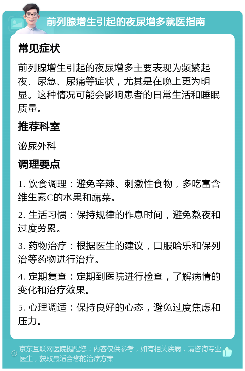 前列腺增生引起的夜尿增多就医指南 常见症状 前列腺增生引起的夜尿增多主要表现为频繁起夜、尿急、尿痛等症状，尤其是在晚上更为明显。这种情况可能会影响患者的日常生活和睡眠质量。 推荐科室 泌尿外科 调理要点 1. 饮食调理：避免辛辣、刺激性食物，多吃富含维生素C的水果和蔬菜。 2. 生活习惯：保持规律的作息时间，避免熬夜和过度劳累。 3. 药物治疗：根据医生的建议，口服哈乐和保列治等药物进行治疗。 4. 定期复查：定期到医院进行检查，了解病情的变化和治疗效果。 5. 心理调适：保持良好的心态，避免过度焦虑和压力。