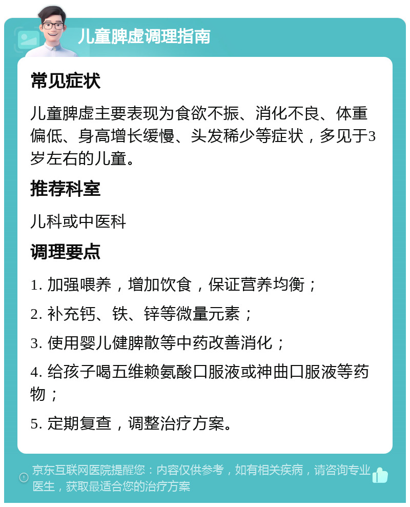 儿童脾虚调理指南 常见症状 儿童脾虚主要表现为食欲不振、消化不良、体重偏低、身高增长缓慢、头发稀少等症状，多见于3岁左右的儿童。 推荐科室 儿科或中医科 调理要点 1. 加强喂养，增加饮食，保证营养均衡； 2. 补充钙、铁、锌等微量元素； 3. 使用婴儿健脾散等中药改善消化； 4. 给孩子喝五维赖氨酸口服液或神曲口服液等药物； 5. 定期复查，调整治疗方案。