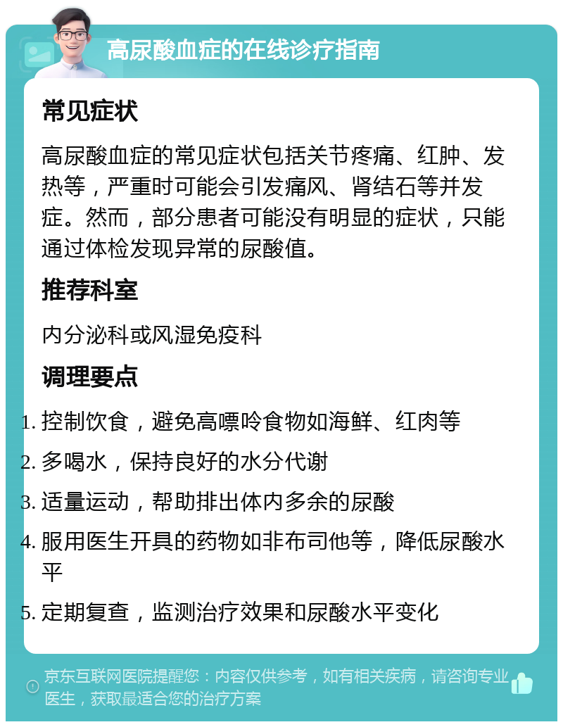 高尿酸血症的在线诊疗指南 常见症状 高尿酸血症的常见症状包括关节疼痛、红肿、发热等，严重时可能会引发痛风、肾结石等并发症。然而，部分患者可能没有明显的症状，只能通过体检发现异常的尿酸值。 推荐科室 内分泌科或风湿免疫科 调理要点 控制饮食，避免高嘌呤食物如海鲜、红肉等 多喝水，保持良好的水分代谢 适量运动，帮助排出体内多余的尿酸 服用医生开具的药物如非布司他等，降低尿酸水平 定期复查，监测治疗效果和尿酸水平变化