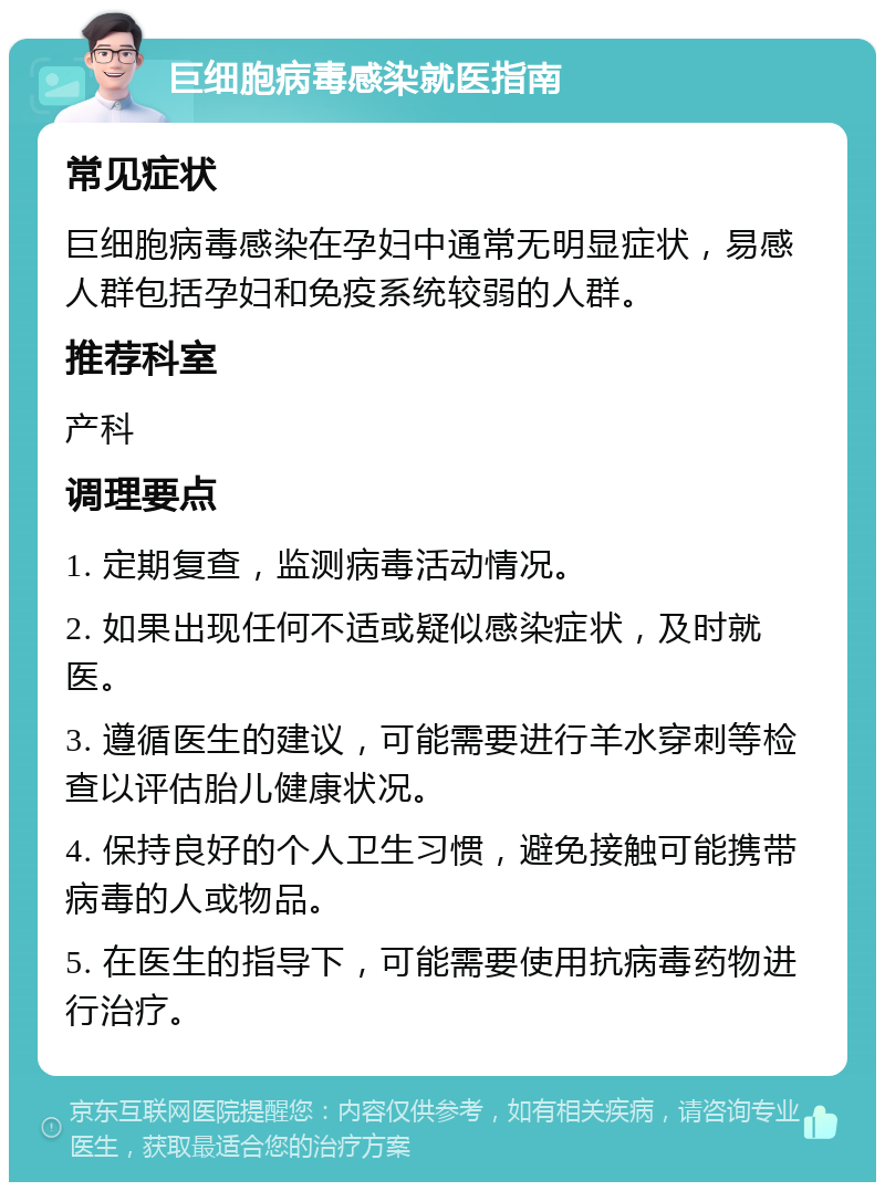 巨细胞病毒感染就医指南 常见症状 巨细胞病毒感染在孕妇中通常无明显症状，易感人群包括孕妇和免疫系统较弱的人群。 推荐科室 产科 调理要点 1. 定期复查，监测病毒活动情况。 2. 如果出现任何不适或疑似感染症状，及时就医。 3. 遵循医生的建议，可能需要进行羊水穿刺等检查以评估胎儿健康状况。 4. 保持良好的个人卫生习惯，避免接触可能携带病毒的人或物品。 5. 在医生的指导下，可能需要使用抗病毒药物进行治疗。