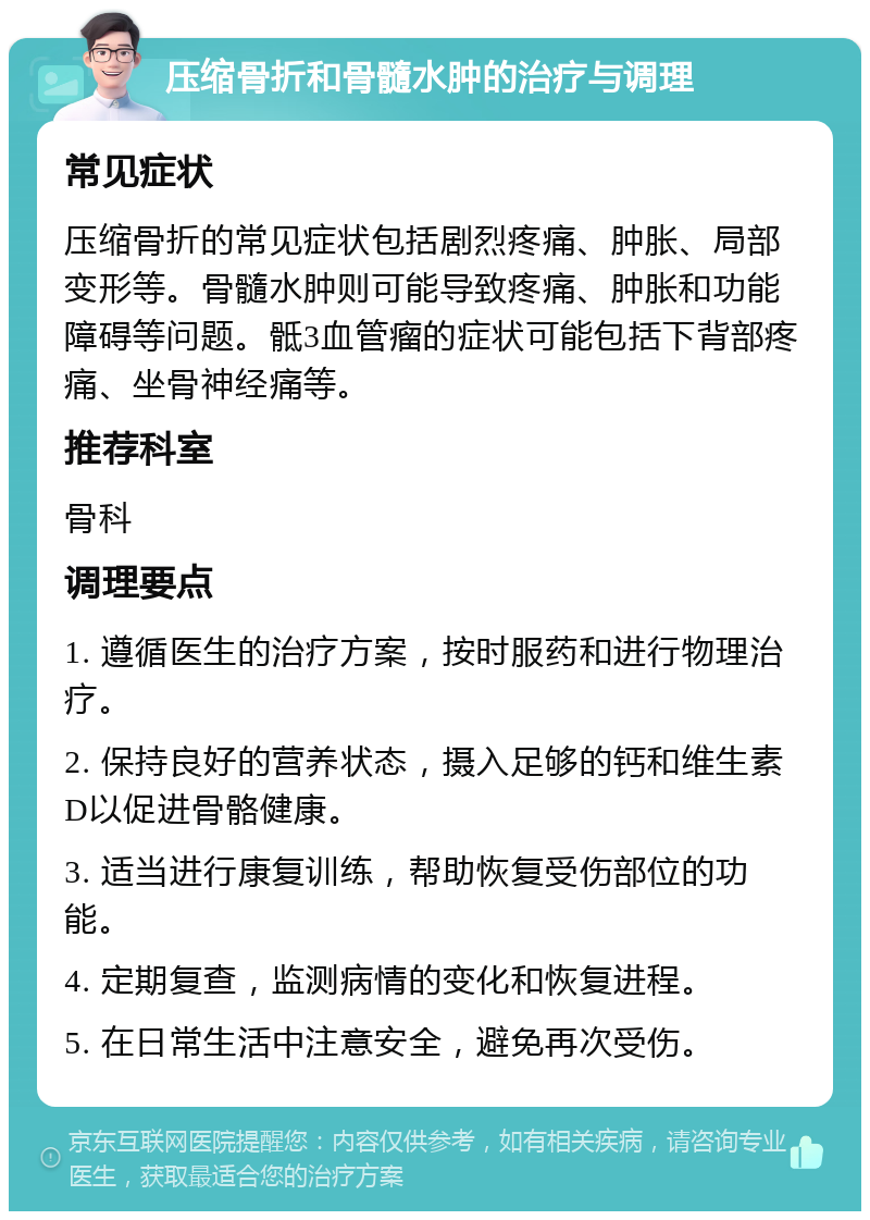 压缩骨折和骨髓水肿的治疗与调理 常见症状 压缩骨折的常见症状包括剧烈疼痛、肿胀、局部变形等。骨髓水肿则可能导致疼痛、肿胀和功能障碍等问题。骶3血管瘤的症状可能包括下背部疼痛、坐骨神经痛等。 推荐科室 骨科 调理要点 1. 遵循医生的治疗方案，按时服药和进行物理治疗。 2. 保持良好的营养状态，摄入足够的钙和维生素D以促进骨骼健康。 3. 适当进行康复训练，帮助恢复受伤部位的功能。 4. 定期复查，监测病情的变化和恢复进程。 5. 在日常生活中注意安全，避免再次受伤。