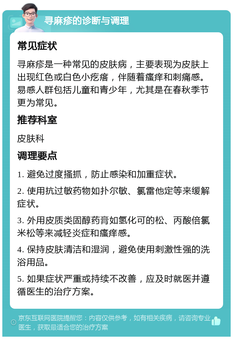 寻麻疹的诊断与调理 常见症状 寻麻疹是一种常见的皮肤病，主要表现为皮肤上出现红色或白色小疙瘩，伴随着瘙痒和刺痛感。易感人群包括儿童和青少年，尤其是在春秋季节更为常见。 推荐科室 皮肤科 调理要点 1. 避免过度搔抓，防止感染和加重症状。 2. 使用抗过敏药物如扑尔敏、氯雷他定等来缓解症状。 3. 外用皮质类固醇药膏如氢化可的松、丙酸倍氯米松等来减轻炎症和瘙痒感。 4. 保持皮肤清洁和湿润，避免使用刺激性强的洗浴用品。 5. 如果症状严重或持续不改善，应及时就医并遵循医生的治疗方案。