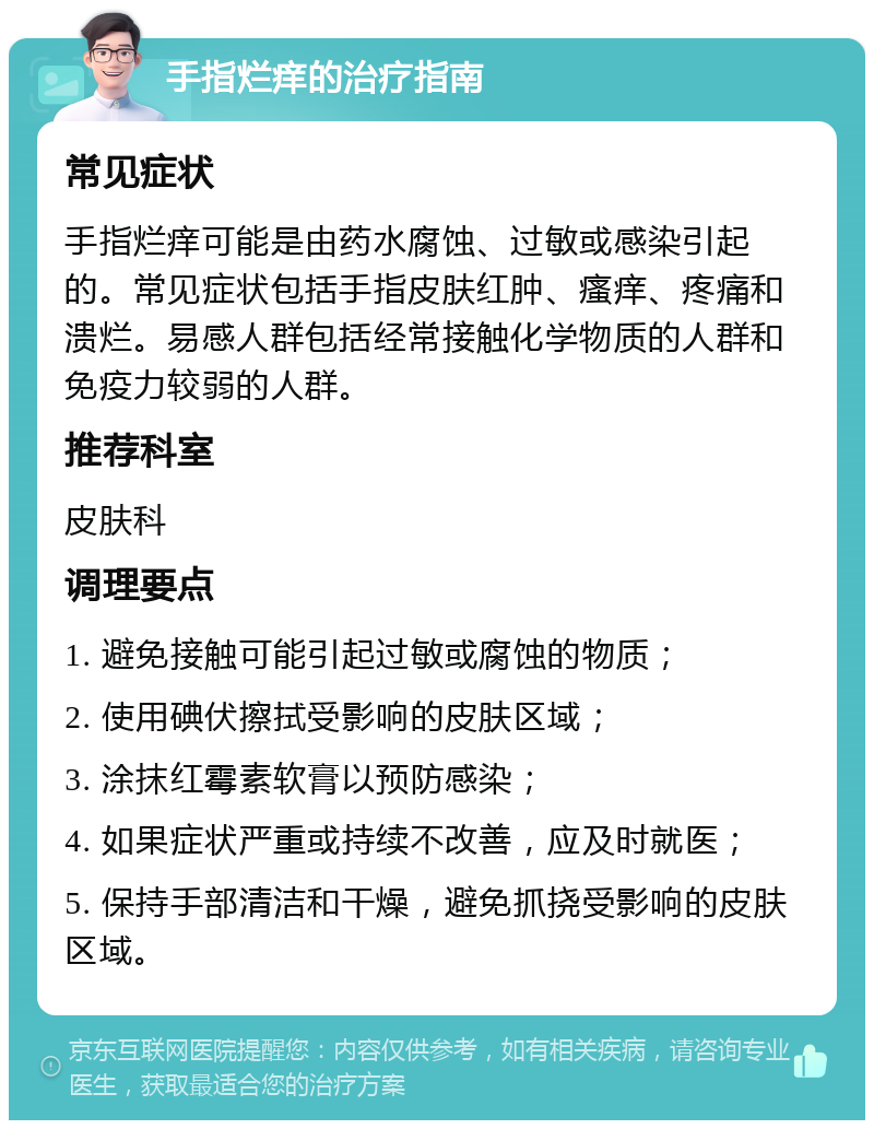 手指烂痒的治疗指南 常见症状 手指烂痒可能是由药水腐蚀、过敏或感染引起的。常见症状包括手指皮肤红肿、瘙痒、疼痛和溃烂。易感人群包括经常接触化学物质的人群和免疫力较弱的人群。 推荐科室 皮肤科 调理要点 1. 避免接触可能引起过敏或腐蚀的物质； 2. 使用碘伏擦拭受影响的皮肤区域； 3. 涂抹红霉素软膏以预防感染； 4. 如果症状严重或持续不改善，应及时就医； 5. 保持手部清洁和干燥，避免抓挠受影响的皮肤区域。