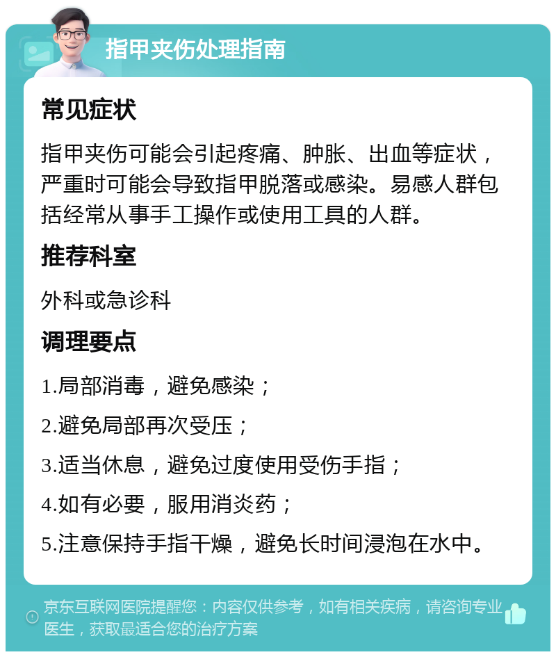 指甲夹伤处理指南 常见症状 指甲夹伤可能会引起疼痛、肿胀、出血等症状，严重时可能会导致指甲脱落或感染。易感人群包括经常从事手工操作或使用工具的人群。 推荐科室 外科或急诊科 调理要点 1.局部消毒，避免感染； 2.避免局部再次受压； 3.适当休息，避免过度使用受伤手指； 4.如有必要，服用消炎药； 5.注意保持手指干燥，避免长时间浸泡在水中。