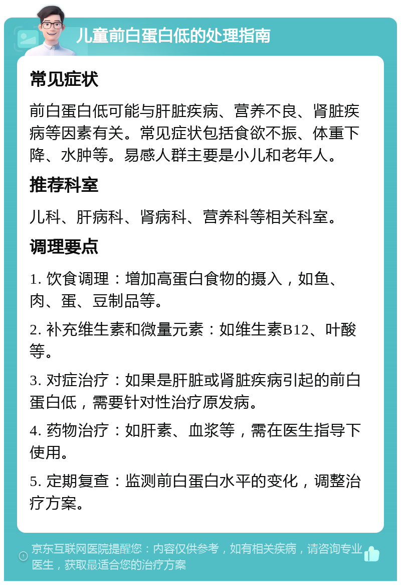 儿童前白蛋白低的处理指南 常见症状 前白蛋白低可能与肝脏疾病、营养不良、肾脏疾病等因素有关。常见症状包括食欲不振、体重下降、水肿等。易感人群主要是小儿和老年人。 推荐科室 儿科、肝病科、肾病科、营养科等相关科室。 调理要点 1. 饮食调理：增加高蛋白食物的摄入，如鱼、肉、蛋、豆制品等。 2. 补充维生素和微量元素：如维生素B12、叶酸等。 3. 对症治疗：如果是肝脏或肾脏疾病引起的前白蛋白低，需要针对性治疗原发病。 4. 药物治疗：如肝素、血浆等，需在医生指导下使用。 5. 定期复查：监测前白蛋白水平的变化，调整治疗方案。