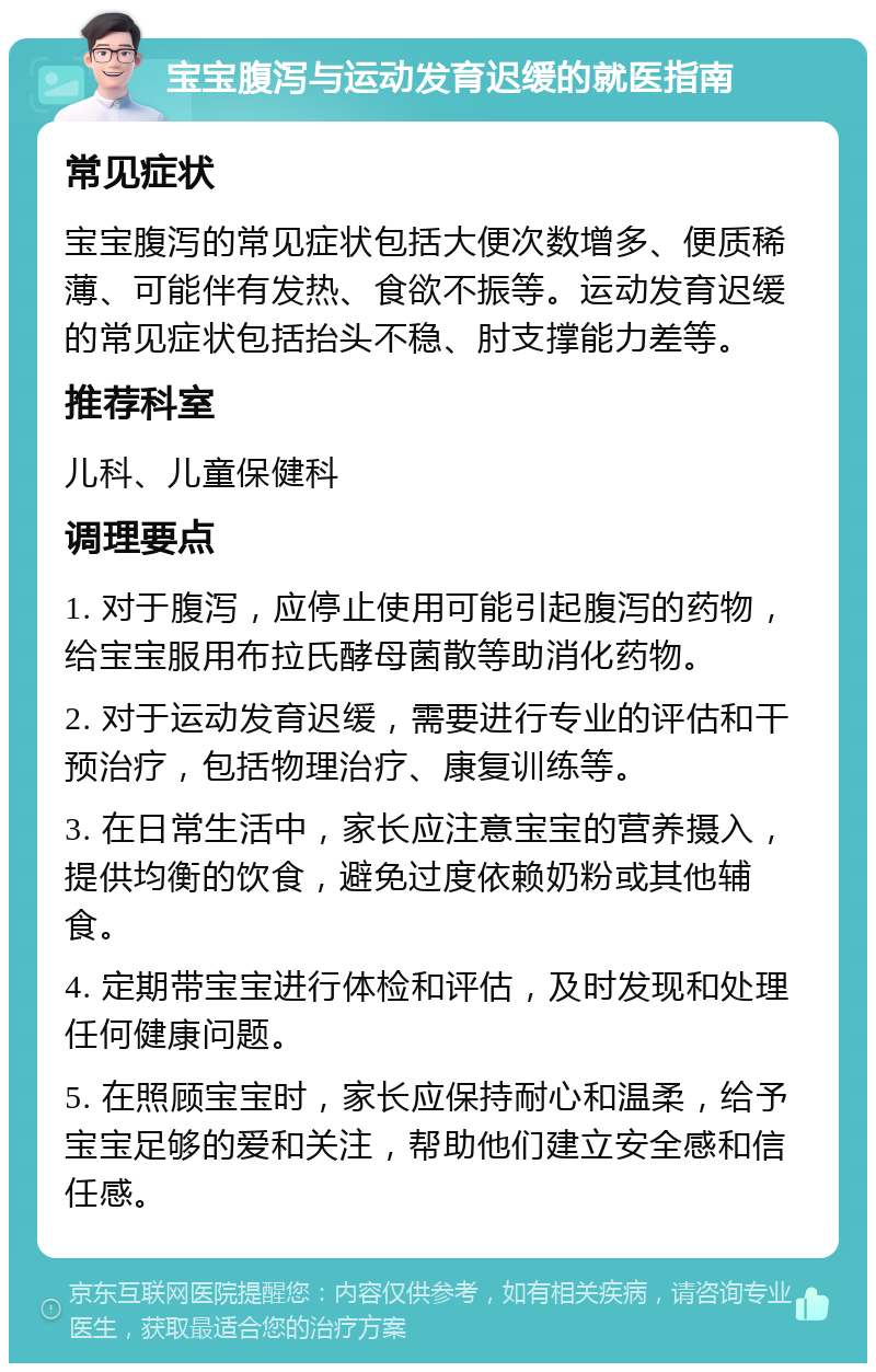 宝宝腹泻与运动发育迟缓的就医指南 常见症状 宝宝腹泻的常见症状包括大便次数增多、便质稀薄、可能伴有发热、食欲不振等。运动发育迟缓的常见症状包括抬头不稳、肘支撑能力差等。 推荐科室 儿科、儿童保健科 调理要点 1. 对于腹泻，应停止使用可能引起腹泻的药物，给宝宝服用布拉氏酵母菌散等助消化药物。 2. 对于运动发育迟缓，需要进行专业的评估和干预治疗，包括物理治疗、康复训练等。 3. 在日常生活中，家长应注意宝宝的营养摄入，提供均衡的饮食，避免过度依赖奶粉或其他辅食。 4. 定期带宝宝进行体检和评估，及时发现和处理任何健康问题。 5. 在照顾宝宝时，家长应保持耐心和温柔，给予宝宝足够的爱和关注，帮助他们建立安全感和信任感。