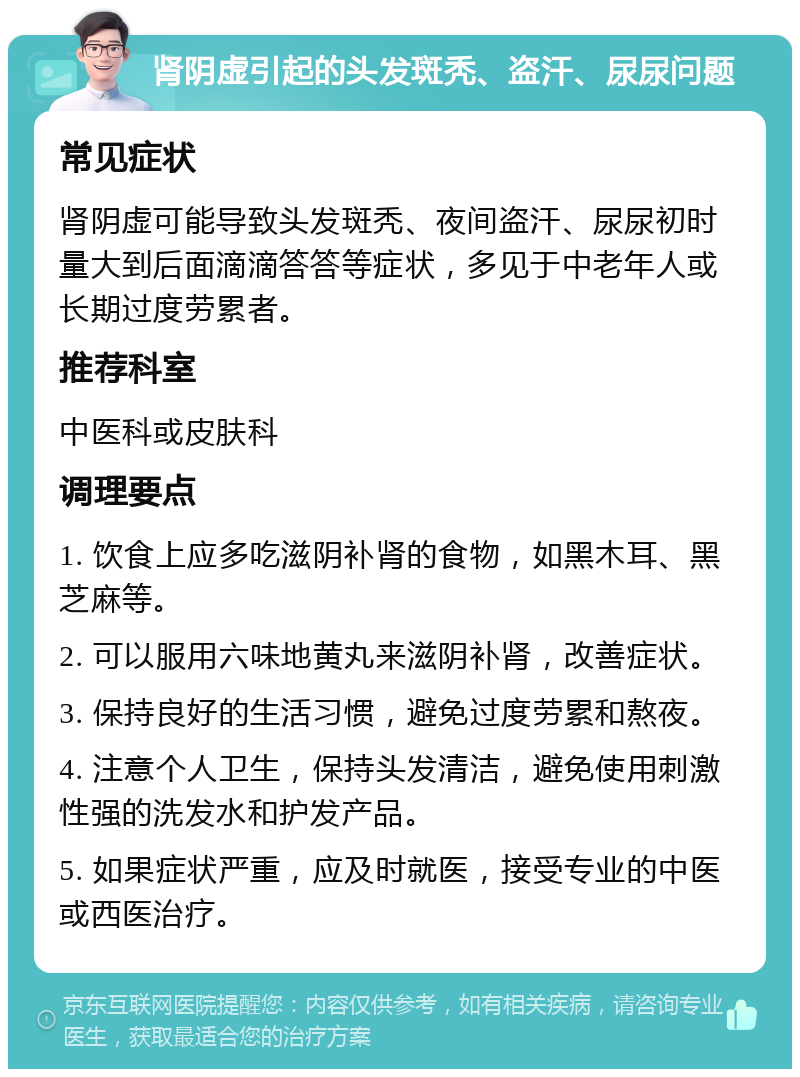 肾阴虚引起的头发斑秃、盗汗、尿尿问题 常见症状 肾阴虚可能导致头发斑秃、夜间盗汗、尿尿初时量大到后面滴滴答答等症状，多见于中老年人或长期过度劳累者。 推荐科室 中医科或皮肤科 调理要点 1. 饮食上应多吃滋阴补肾的食物，如黑木耳、黑芝麻等。 2. 可以服用六味地黄丸来滋阴补肾，改善症状。 3. 保持良好的生活习惯，避免过度劳累和熬夜。 4. 注意个人卫生，保持头发清洁，避免使用刺激性强的洗发水和护发产品。 5. 如果症状严重，应及时就医，接受专业的中医或西医治疗。