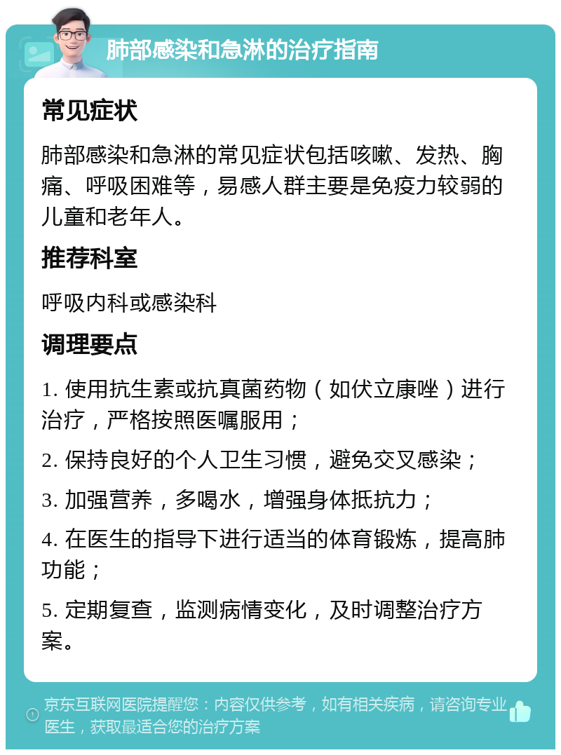 肺部感染和急淋的治疗指南 常见症状 肺部感染和急淋的常见症状包括咳嗽、发热、胸痛、呼吸困难等，易感人群主要是免疫力较弱的儿童和老年人。 推荐科室 呼吸内科或感染科 调理要点 1. 使用抗生素或抗真菌药物（如伏立康唑）进行治疗，严格按照医嘱服用； 2. 保持良好的个人卫生习惯，避免交叉感染； 3. 加强营养，多喝水，增强身体抵抗力； 4. 在医生的指导下进行适当的体育锻炼，提高肺功能； 5. 定期复查，监测病情变化，及时调整治疗方案。