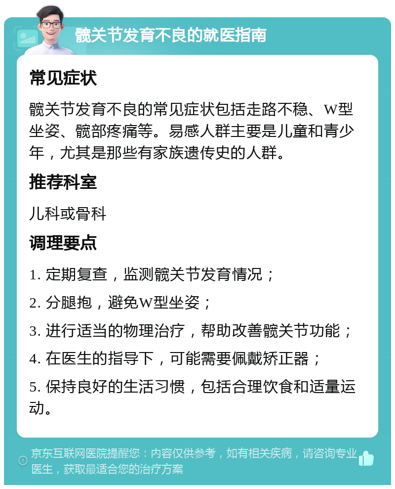 髋关节发育不良的就医指南 常见症状 髋关节发育不良的常见症状包括走路不稳、W型坐姿、髋部疼痛等。易感人群主要是儿童和青少年，尤其是那些有家族遗传史的人群。 推荐科室 儿科或骨科 调理要点 1. 定期复查，监测髋关节发育情况； 2. 分腿抱，避免W型坐姿； 3. 进行适当的物理治疗，帮助改善髋关节功能； 4. 在医生的指导下，可能需要佩戴矫正器； 5. 保持良好的生活习惯，包括合理饮食和适量运动。