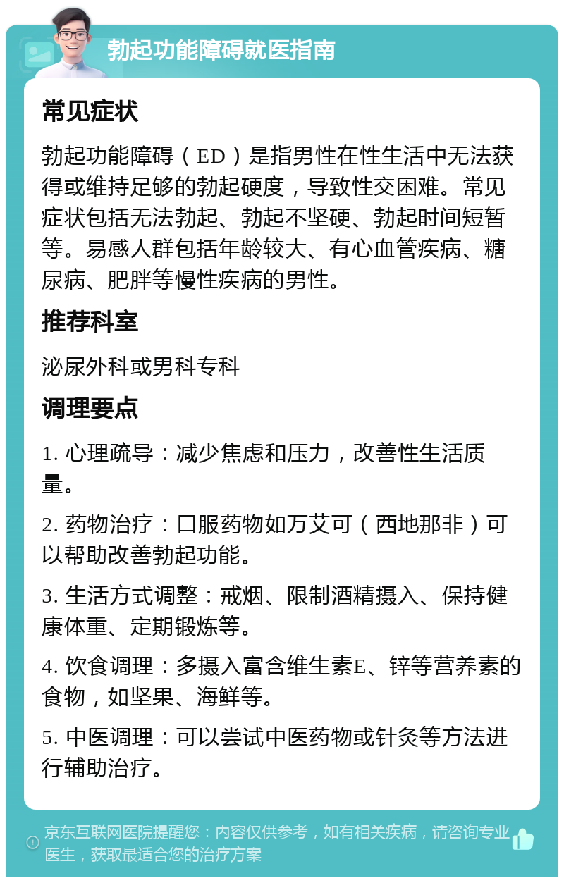 勃起功能障碍就医指南 常见症状 勃起功能障碍（ED）是指男性在性生活中无法获得或维持足够的勃起硬度，导致性交困难。常见症状包括无法勃起、勃起不坚硬、勃起时间短暂等。易感人群包括年龄较大、有心血管疾病、糖尿病、肥胖等慢性疾病的男性。 推荐科室 泌尿外科或男科专科 调理要点 1. 心理疏导：减少焦虑和压力，改善性生活质量。 2. 药物治疗：口服药物如万艾可（西地那非）可以帮助改善勃起功能。 3. 生活方式调整：戒烟、限制酒精摄入、保持健康体重、定期锻炼等。 4. 饮食调理：多摄入富含维生素E、锌等营养素的食物，如坚果、海鲜等。 5. 中医调理：可以尝试中医药物或针灸等方法进行辅助治疗。