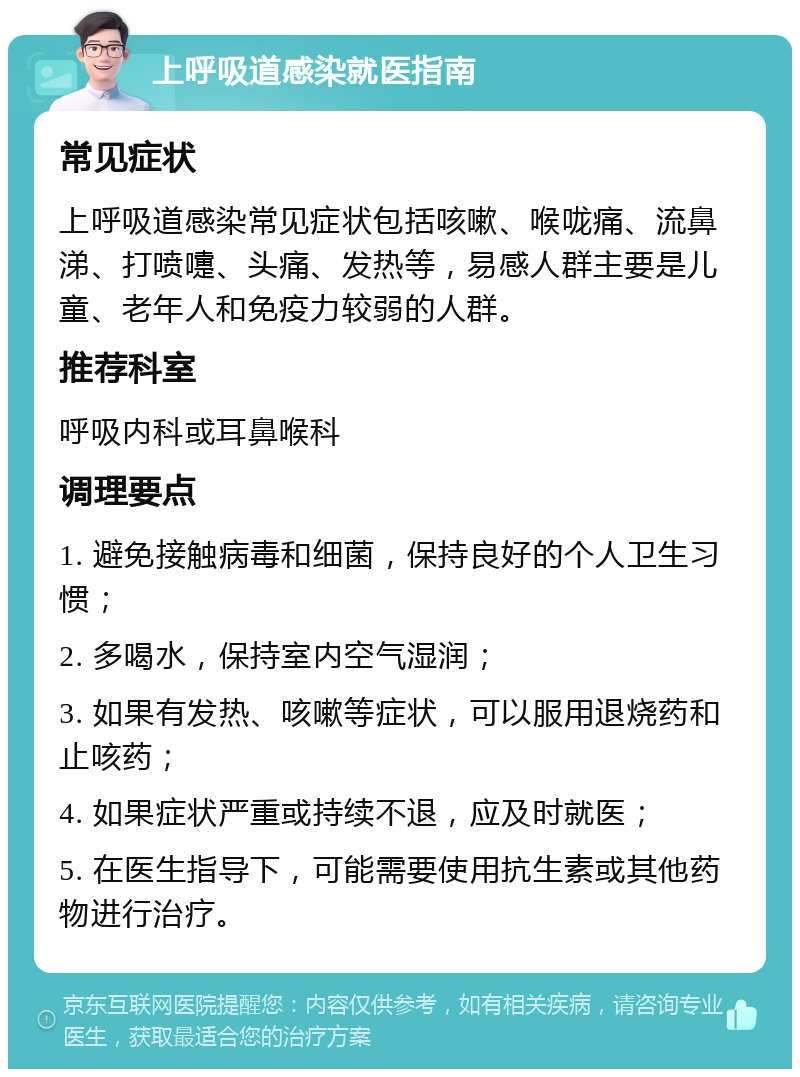 上呼吸道感染就医指南 常见症状 上呼吸道感染常见症状包括咳嗽、喉咙痛、流鼻涕、打喷嚏、头痛、发热等，易感人群主要是儿童、老年人和免疫力较弱的人群。 推荐科室 呼吸内科或耳鼻喉科 调理要点 1. 避免接触病毒和细菌，保持良好的个人卫生习惯； 2. 多喝水，保持室内空气湿润； 3. 如果有发热、咳嗽等症状，可以服用退烧药和止咳药； 4. 如果症状严重或持续不退，应及时就医； 5. 在医生指导下，可能需要使用抗生素或其他药物进行治疗。