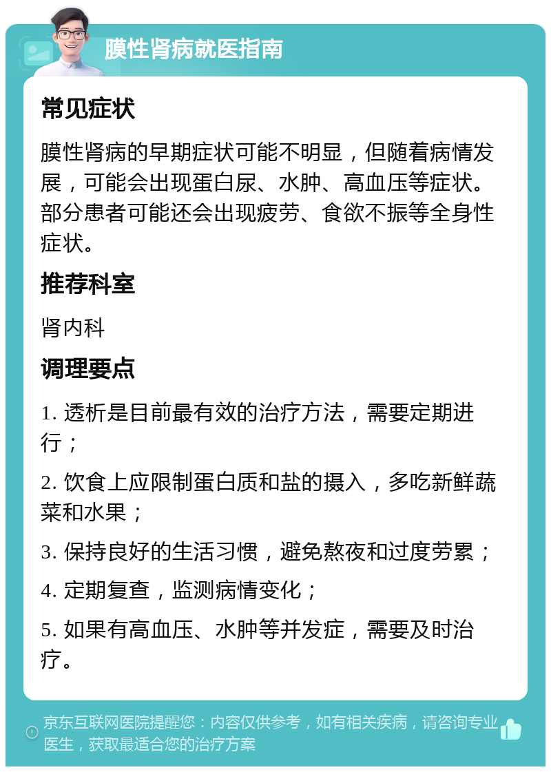 膜性肾病就医指南 常见症状 膜性肾病的早期症状可能不明显，但随着病情发展，可能会出现蛋白尿、水肿、高血压等症状。部分患者可能还会出现疲劳、食欲不振等全身性症状。 推荐科室 肾内科 调理要点 1. 透析是目前最有效的治疗方法，需要定期进行； 2. 饮食上应限制蛋白质和盐的摄入，多吃新鲜蔬菜和水果； 3. 保持良好的生活习惯，避免熬夜和过度劳累； 4. 定期复查，监测病情变化； 5. 如果有高血压、水肿等并发症，需要及时治疗。