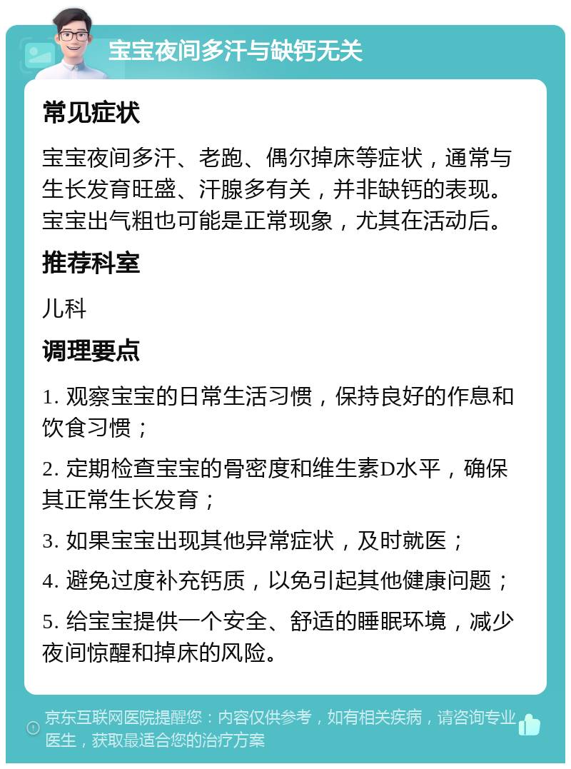 宝宝夜间多汗与缺钙无关 常见症状 宝宝夜间多汗、老跑、偶尔掉床等症状，通常与生长发育旺盛、汗腺多有关，并非缺钙的表现。宝宝出气粗也可能是正常现象，尤其在活动后。 推荐科室 儿科 调理要点 1. 观察宝宝的日常生活习惯，保持良好的作息和饮食习惯； 2. 定期检查宝宝的骨密度和维生素D水平，确保其正常生长发育； 3. 如果宝宝出现其他异常症状，及时就医； 4. 避免过度补充钙质，以免引起其他健康问题； 5. 给宝宝提供一个安全、舒适的睡眠环境，减少夜间惊醒和掉床的风险。