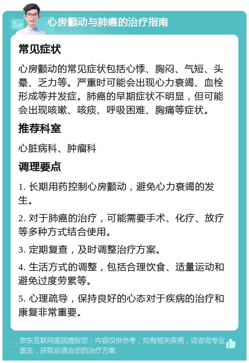 心房颤动与肺癌的治疗指南 常见症状 心房颤动的常见症状包括心悸、胸闷、气短、头晕、乏力等。严重时可能会出现心力衰竭、血栓形成等并发症。肺癌的早期症状不明显，但可能会出现咳嗽、咳痰、呼吸困难、胸痛等症状。 推荐科室 心脏病科、肿瘤科 调理要点 1. 长期用药控制心房颤动，避免心力衰竭的发生。 2. 对于肺癌的治疗，可能需要手术、化疗、放疗等多种方式结合使用。 3. 定期复查，及时调整治疗方案。 4. 生活方式的调整，包括合理饮食、适量运动和避免过度劳累等。 5. 心理疏导，保持良好的心态对于疾病的治疗和康复非常重要。