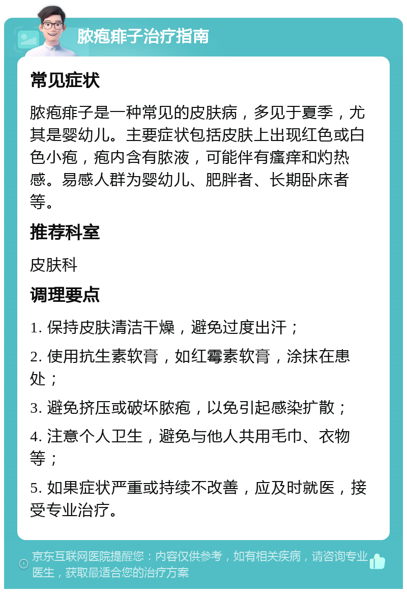 脓疱痱子治疗指南 常见症状 脓疱痱子是一种常见的皮肤病，多见于夏季，尤其是婴幼儿。主要症状包括皮肤上出现红色或白色小疱，疱内含有脓液，可能伴有瘙痒和灼热感。易感人群为婴幼儿、肥胖者、长期卧床者等。 推荐科室 皮肤科 调理要点 1. 保持皮肤清洁干燥，避免过度出汗； 2. 使用抗生素软膏，如红霉素软膏，涂抹在患处； 3. 避免挤压或破坏脓疱，以免引起感染扩散； 4. 注意个人卫生，避免与他人共用毛巾、衣物等； 5. 如果症状严重或持续不改善，应及时就医，接受专业治疗。