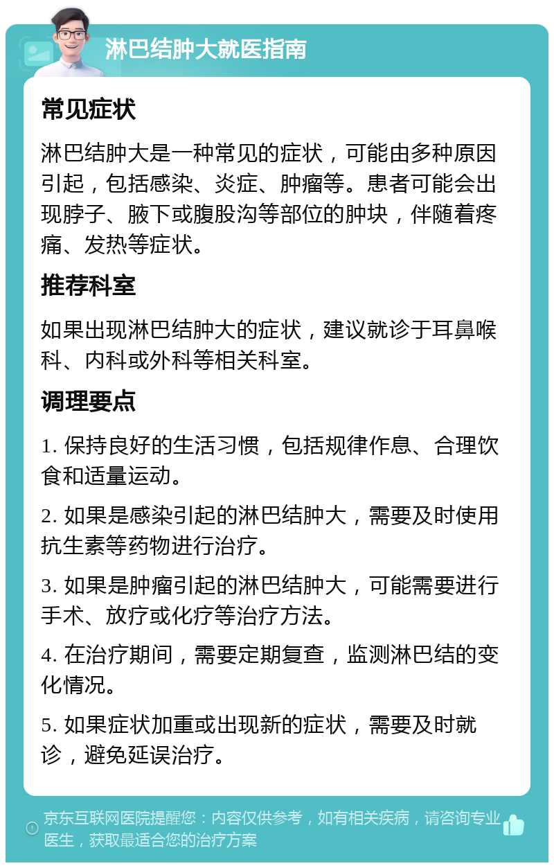 淋巴结肿大就医指南 常见症状 淋巴结肿大是一种常见的症状，可能由多种原因引起，包括感染、炎症、肿瘤等。患者可能会出现脖子、腋下或腹股沟等部位的肿块，伴随着疼痛、发热等症状。 推荐科室 如果出现淋巴结肿大的症状，建议就诊于耳鼻喉科、内科或外科等相关科室。 调理要点 1. 保持良好的生活习惯，包括规律作息、合理饮食和适量运动。 2. 如果是感染引起的淋巴结肿大，需要及时使用抗生素等药物进行治疗。 3. 如果是肿瘤引起的淋巴结肿大，可能需要进行手术、放疗或化疗等治疗方法。 4. 在治疗期间，需要定期复查，监测淋巴结的变化情况。 5. 如果症状加重或出现新的症状，需要及时就诊，避免延误治疗。