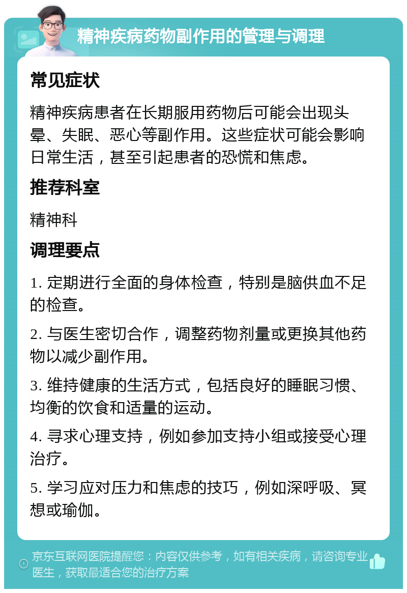 精神疾病药物副作用的管理与调理 常见症状 精神疾病患者在长期服用药物后可能会出现头晕、失眠、恶心等副作用。这些症状可能会影响日常生活，甚至引起患者的恐慌和焦虑。 推荐科室 精神科 调理要点 1. 定期进行全面的身体检查，特别是脑供血不足的检查。 2. 与医生密切合作，调整药物剂量或更换其他药物以减少副作用。 3. 维持健康的生活方式，包括良好的睡眠习惯、均衡的饮食和适量的运动。 4. 寻求心理支持，例如参加支持小组或接受心理治疗。 5. 学习应对压力和焦虑的技巧，例如深呼吸、冥想或瑜伽。