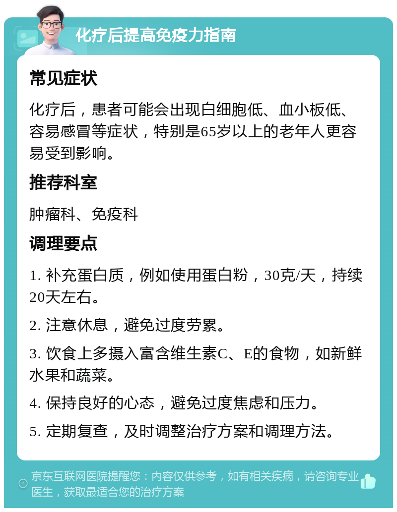 化疗后提高免疫力指南 常见症状 化疗后，患者可能会出现白细胞低、血小板低、容易感冒等症状，特别是65岁以上的老年人更容易受到影响。 推荐科室 肿瘤科、免疫科 调理要点 1. 补充蛋白质，例如使用蛋白粉，30克/天，持续20天左右。 2. 注意休息，避免过度劳累。 3. 饮食上多摄入富含维生素C、E的食物，如新鲜水果和蔬菜。 4. 保持良好的心态，避免过度焦虑和压力。 5. 定期复查，及时调整治疗方案和调理方法。