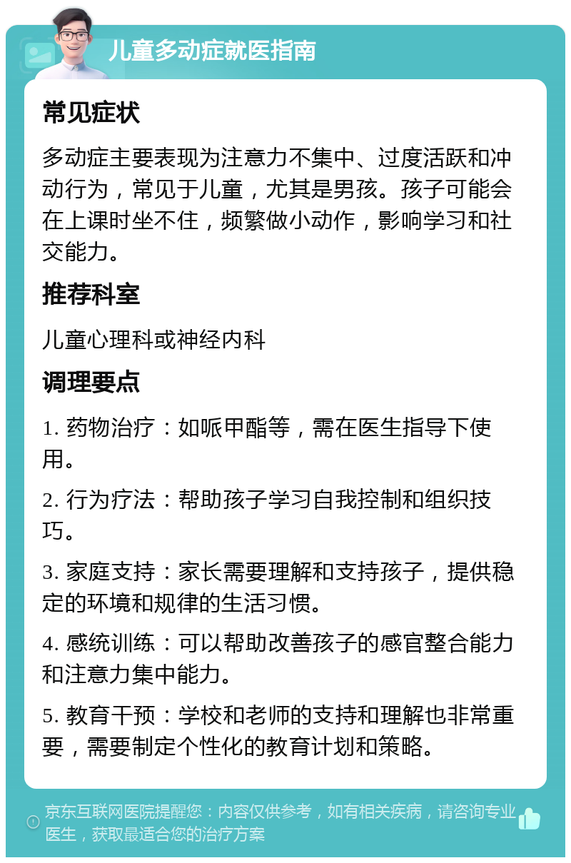 儿童多动症就医指南 常见症状 多动症主要表现为注意力不集中、过度活跃和冲动行为，常见于儿童，尤其是男孩。孩子可能会在上课时坐不住，频繁做小动作，影响学习和社交能力。 推荐科室 儿童心理科或神经内科 调理要点 1. 药物治疗：如哌甲酯等，需在医生指导下使用。 2. 行为疗法：帮助孩子学习自我控制和组织技巧。 3. 家庭支持：家长需要理解和支持孩子，提供稳定的环境和规律的生活习惯。 4. 感统训练：可以帮助改善孩子的感官整合能力和注意力集中能力。 5. 教育干预：学校和老师的支持和理解也非常重要，需要制定个性化的教育计划和策略。