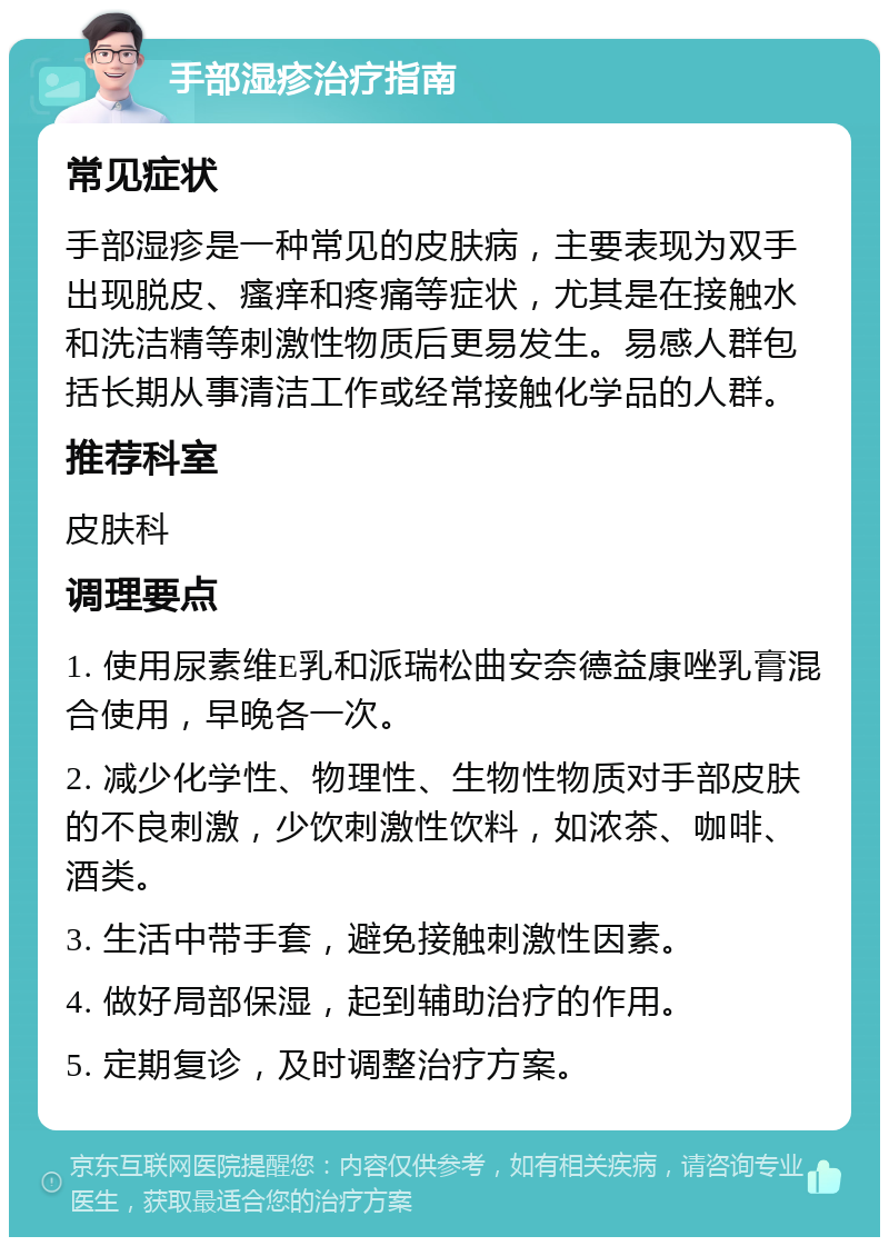 手部湿疹治疗指南 常见症状 手部湿疹是一种常见的皮肤病，主要表现为双手出现脱皮、瘙痒和疼痛等症状，尤其是在接触水和洗洁精等刺激性物质后更易发生。易感人群包括长期从事清洁工作或经常接触化学品的人群。 推荐科室 皮肤科 调理要点 1. 使用尿素维E乳和派瑞松曲安奈德益康唑乳膏混合使用，早晚各一次。 2. 减少化学性、物理性、生物性物质对手部皮肤的不良刺激，少饮刺激性饮料，如浓茶、咖啡、酒类。 3. 生活中带手套，避免接触刺激性因素。 4. 做好局部保湿，起到辅助治疗的作用。 5. 定期复诊，及时调整治疗方案。