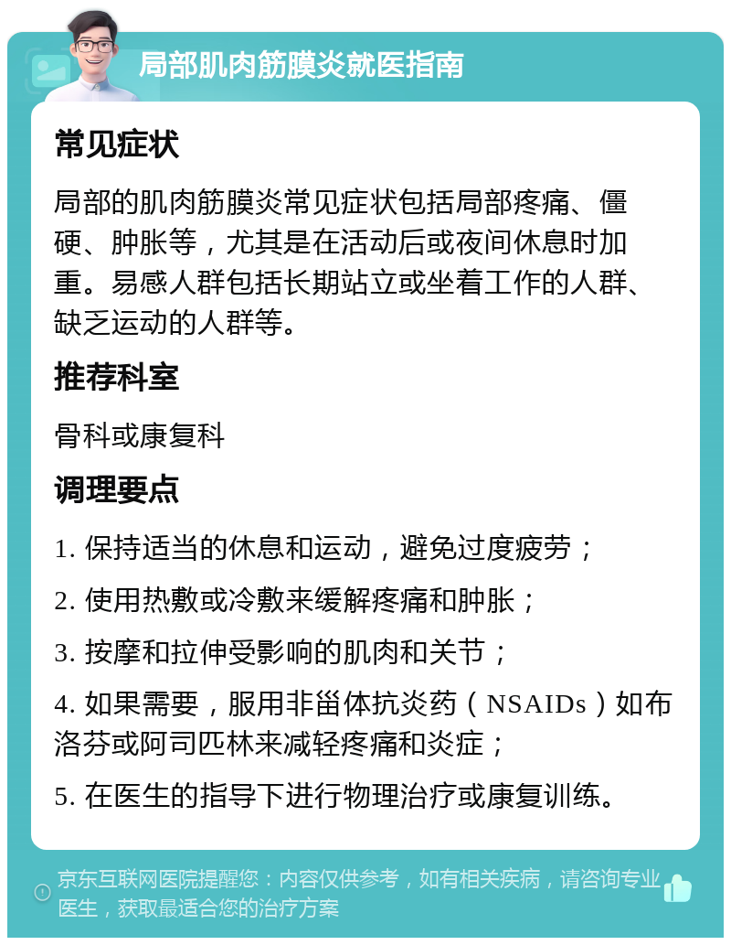 局部肌肉筋膜炎就医指南 常见症状 局部的肌肉筋膜炎常见症状包括局部疼痛、僵硬、肿胀等，尤其是在活动后或夜间休息时加重。易感人群包括长期站立或坐着工作的人群、缺乏运动的人群等。 推荐科室 骨科或康复科 调理要点 1. 保持适当的休息和运动，避免过度疲劳； 2. 使用热敷或冷敷来缓解疼痛和肿胀； 3. 按摩和拉伸受影响的肌肉和关节； 4. 如果需要，服用非甾体抗炎药（NSAIDs）如布洛芬或阿司匹林来减轻疼痛和炎症； 5. 在医生的指导下进行物理治疗或康复训练。