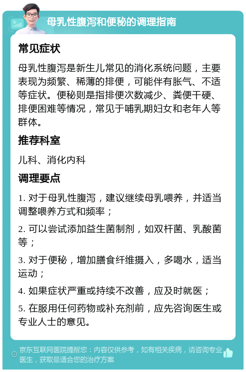 母乳性腹泻和便秘的调理指南 常见症状 母乳性腹泻是新生儿常见的消化系统问题，主要表现为频繁、稀薄的排便，可能伴有胀气、不适等症状。便秘则是指排便次数减少、粪便干硬、排便困难等情况，常见于哺乳期妇女和老年人等群体。 推荐科室 儿科、消化内科 调理要点 1. 对于母乳性腹泻，建议继续母乳喂养，并适当调整喂养方式和频率； 2. 可以尝试添加益生菌制剂，如双杆菌、乳酸菌等； 3. 对于便秘，增加膳食纤维摄入，多喝水，适当运动； 4. 如果症状严重或持续不改善，应及时就医； 5. 在服用任何药物或补充剂前，应先咨询医生或专业人士的意见。