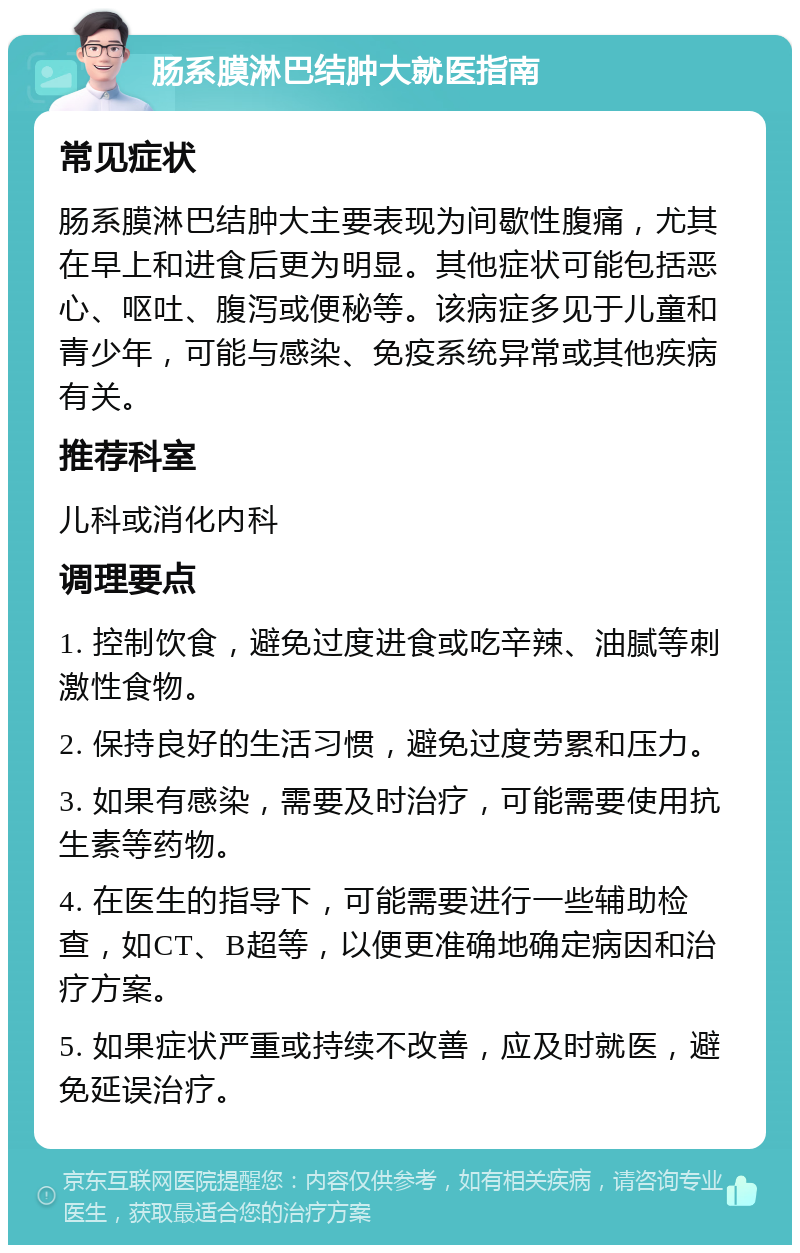 肠系膜淋巴结肿大就医指南 常见症状 肠系膜淋巴结肿大主要表现为间歇性腹痛，尤其在早上和进食后更为明显。其他症状可能包括恶心、呕吐、腹泻或便秘等。该病症多见于儿童和青少年，可能与感染、免疫系统异常或其他疾病有关。 推荐科室 儿科或消化内科 调理要点 1. 控制饮食，避免过度进食或吃辛辣、油腻等刺激性食物。 2. 保持良好的生活习惯，避免过度劳累和压力。 3. 如果有感染，需要及时治疗，可能需要使用抗生素等药物。 4. 在医生的指导下，可能需要进行一些辅助检查，如CT、B超等，以便更准确地确定病因和治疗方案。 5. 如果症状严重或持续不改善，应及时就医，避免延误治疗。