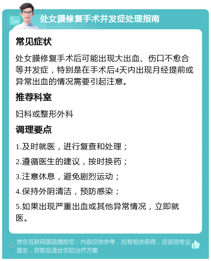 处女膜修复手术并发症处理指南 常见症状 处女膜修复手术后可能出现大出血、伤口不愈合等并发症，特别是在手术后4天内出现月经提前或异常出血的情况需要引起注意。 推荐科室 妇科或整形外科 调理要点 1.及时就医，进行复查和处理； 2.遵循医生的建议，按时换药； 3.注意休息，避免剧烈运动； 4.保持外阴清洁，预防感染； 5.如果出现严重出血或其他异常情况，立即就医。