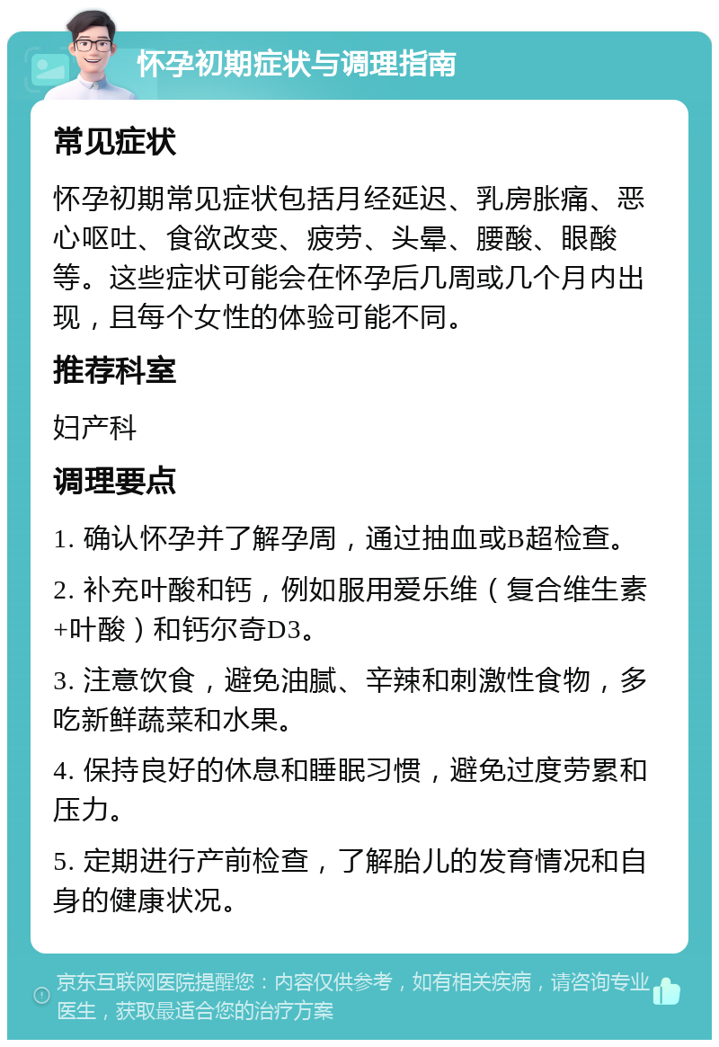 怀孕初期症状与调理指南 常见症状 怀孕初期常见症状包括月经延迟、乳房胀痛、恶心呕吐、食欲改变、疲劳、头晕、腰酸、眼酸等。这些症状可能会在怀孕后几周或几个月内出现，且每个女性的体验可能不同。 推荐科室 妇产科 调理要点 1. 确认怀孕并了解孕周，通过抽血或B超检查。 2. 补充叶酸和钙，例如服用爱乐维（复合维生素+叶酸）和钙尔奇D3。 3. 注意饮食，避免油腻、辛辣和刺激性食物，多吃新鲜蔬菜和水果。 4. 保持良好的休息和睡眠习惯，避免过度劳累和压力。 5. 定期进行产前检查，了解胎儿的发育情况和自身的健康状况。