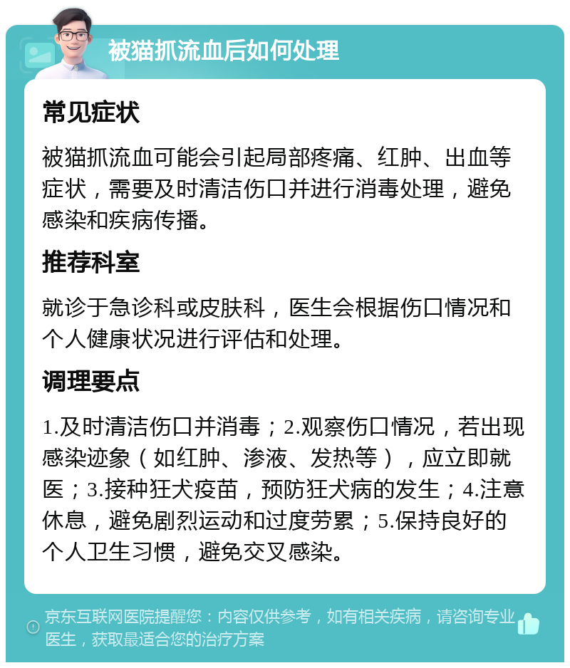 被猫抓流血后如何处理 常见症状 被猫抓流血可能会引起局部疼痛、红肿、出血等症状，需要及时清洁伤口并进行消毒处理，避免感染和疾病传播。 推荐科室 就诊于急诊科或皮肤科，医生会根据伤口情况和个人健康状况进行评估和处理。 调理要点 1.及时清洁伤口并消毒；2.观察伤口情况，若出现感染迹象（如红肿、渗液、发热等），应立即就医；3.接种狂犬疫苗，预防狂犬病的发生；4.注意休息，避免剧烈运动和过度劳累；5.保持良好的个人卫生习惯，避免交叉感染。