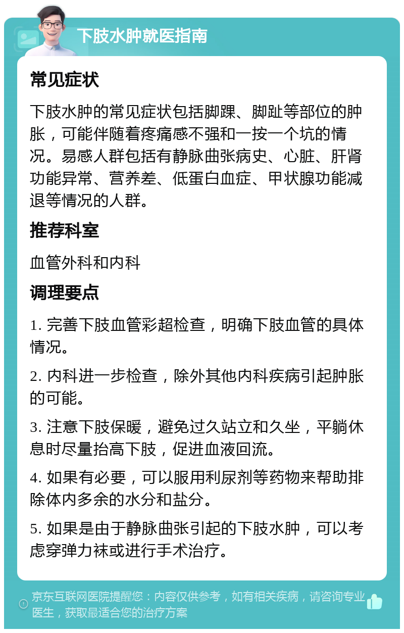 下肢水肿就医指南 常见症状 下肢水肿的常见症状包括脚踝、脚趾等部位的肿胀，可能伴随着疼痛感不强和一按一个坑的情况。易感人群包括有静脉曲张病史、心脏、肝肾功能异常、营养差、低蛋白血症、甲状腺功能减退等情况的人群。 推荐科室 血管外科和内科 调理要点 1. 完善下肢血管彩超检查，明确下肢血管的具体情况。 2. 内科进一步检查，除外其他内科疾病引起肿胀的可能。 3. 注意下肢保暖，避免过久站立和久坐，平躺休息时尽量抬高下肢，促进血液回流。 4. 如果有必要，可以服用利尿剂等药物来帮助排除体内多余的水分和盐分。 5. 如果是由于静脉曲张引起的下肢水肿，可以考虑穿弹力袜或进行手术治疗。