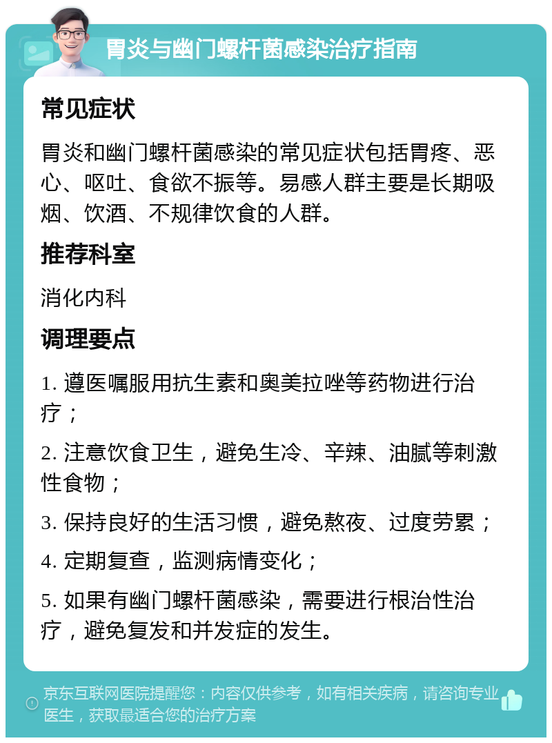 胃炎与幽门螺杆菌感染治疗指南 常见症状 胃炎和幽门螺杆菌感染的常见症状包括胃疼、恶心、呕吐、食欲不振等。易感人群主要是长期吸烟、饮酒、不规律饮食的人群。 推荐科室 消化内科 调理要点 1. 遵医嘱服用抗生素和奥美拉唑等药物进行治疗； 2. 注意饮食卫生，避免生冷、辛辣、油腻等刺激性食物； 3. 保持良好的生活习惯，避免熬夜、过度劳累； 4. 定期复查，监测病情变化； 5. 如果有幽门螺杆菌感染，需要进行根治性治疗，避免复发和并发症的发生。