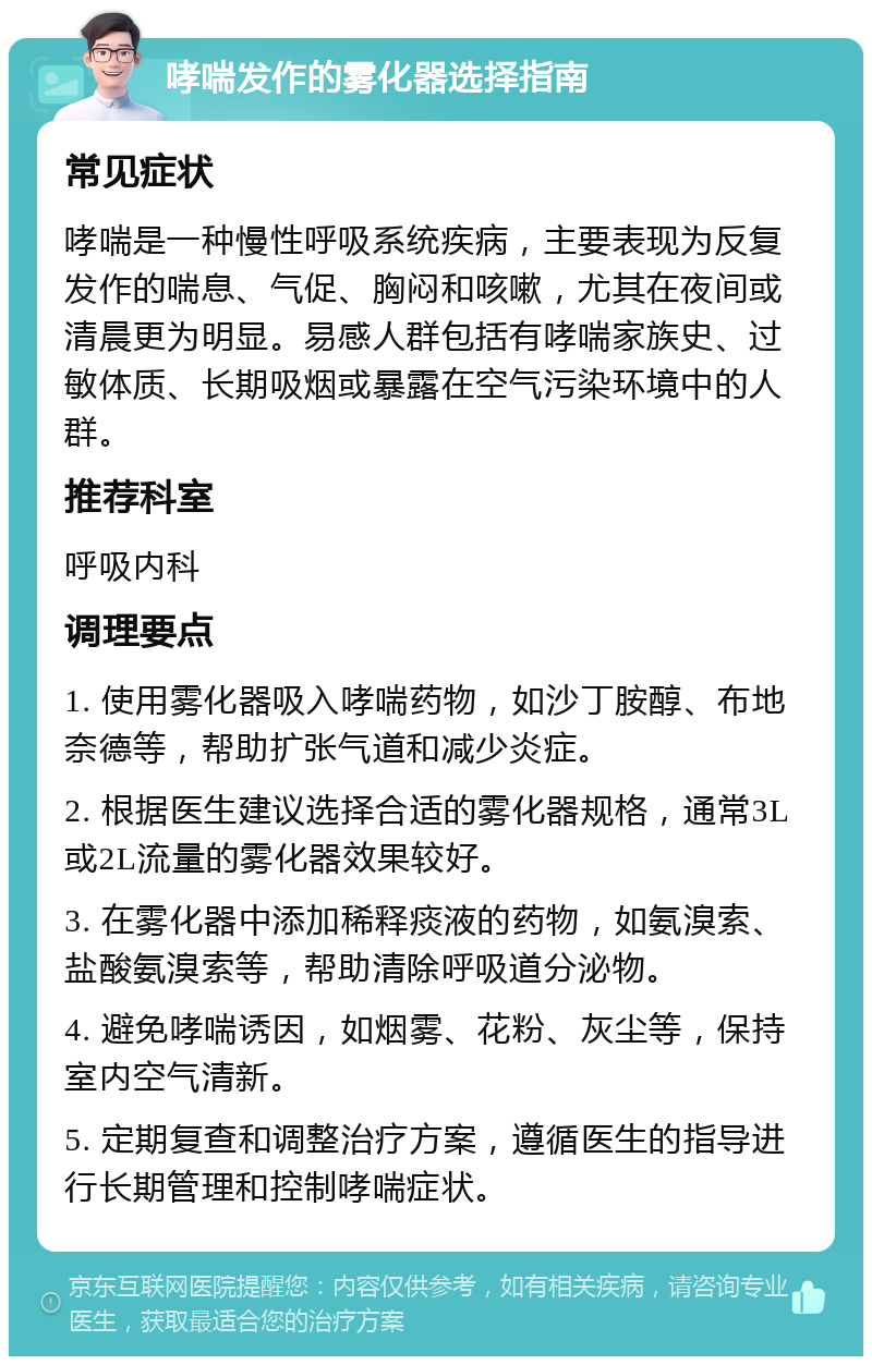 哮喘发作的雾化器选择指南 常见症状 哮喘是一种慢性呼吸系统疾病，主要表现为反复发作的喘息、气促、胸闷和咳嗽，尤其在夜间或清晨更为明显。易感人群包括有哮喘家族史、过敏体质、长期吸烟或暴露在空气污染环境中的人群。 推荐科室 呼吸内科 调理要点 1. 使用雾化器吸入哮喘药物，如沙丁胺醇、布地奈德等，帮助扩张气道和减少炎症。 2. 根据医生建议选择合适的雾化器规格，通常3L或2L流量的雾化器效果较好。 3. 在雾化器中添加稀释痰液的药物，如氨溴索、盐酸氨溴索等，帮助清除呼吸道分泌物。 4. 避免哮喘诱因，如烟雾、花粉、灰尘等，保持室内空气清新。 5. 定期复查和调整治疗方案，遵循医生的指导进行长期管理和控制哮喘症状。