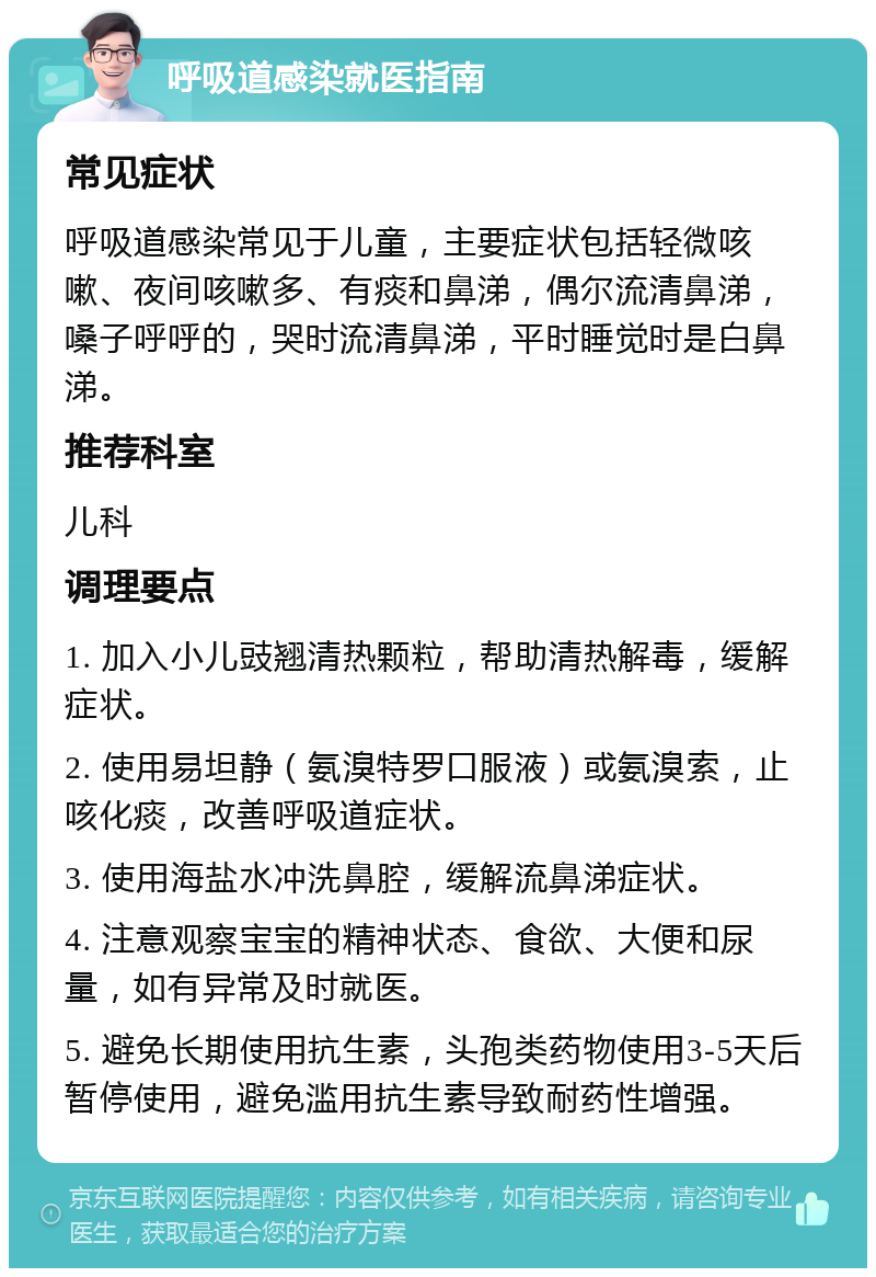 呼吸道感染就医指南 常见症状 呼吸道感染常见于儿童，主要症状包括轻微咳嗽、夜间咳嗽多、有痰和鼻涕，偶尔流清鼻涕，嗓子呼呼的，哭时流清鼻涕，平时睡觉时是白鼻涕。 推荐科室 儿科 调理要点 1. 加入小儿豉翘清热颗粒，帮助清热解毒，缓解症状。 2. 使用易坦静（氨溴特罗口服液）或氨溴索，止咳化痰，改善呼吸道症状。 3. 使用海盐水冲洗鼻腔，缓解流鼻涕症状。 4. 注意观察宝宝的精神状态、食欲、大便和尿量，如有异常及时就医。 5. 避免长期使用抗生素，头孢类药物使用3-5天后暂停使用，避免滥用抗生素导致耐药性增强。