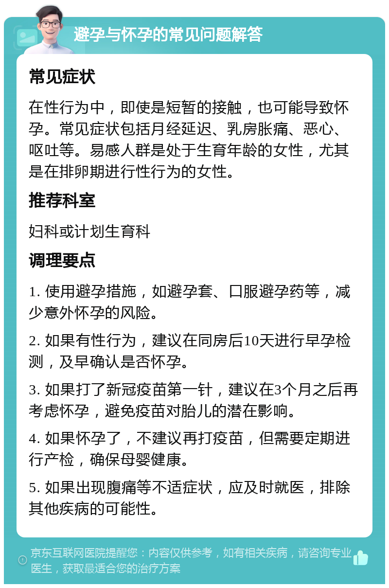 避孕与怀孕的常见问题解答 常见症状 在性行为中，即使是短暂的接触，也可能导致怀孕。常见症状包括月经延迟、乳房胀痛、恶心、呕吐等。易感人群是处于生育年龄的女性，尤其是在排卵期进行性行为的女性。 推荐科室 妇科或计划生育科 调理要点 1. 使用避孕措施，如避孕套、口服避孕药等，减少意外怀孕的风险。 2. 如果有性行为，建议在同房后10天进行早孕检测，及早确认是否怀孕。 3. 如果打了新冠疫苗第一针，建议在3个月之后再考虑怀孕，避免疫苗对胎儿的潜在影响。 4. 如果怀孕了，不建议再打疫苗，但需要定期进行产检，确保母婴健康。 5. 如果出现腹痛等不适症状，应及时就医，排除其他疾病的可能性。