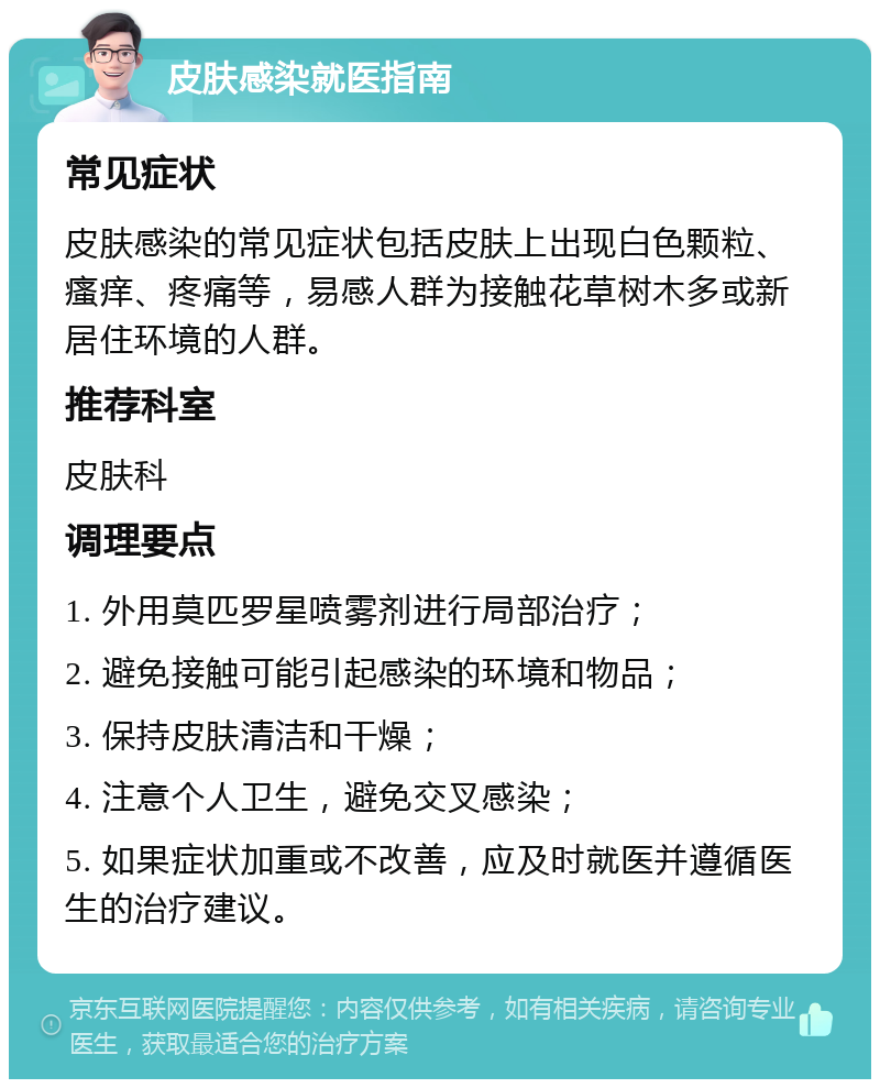 皮肤感染就医指南 常见症状 皮肤感染的常见症状包括皮肤上出现白色颗粒、瘙痒、疼痛等，易感人群为接触花草树木多或新居住环境的人群。 推荐科室 皮肤科 调理要点 1. 外用莫匹罗星喷雾剂进行局部治疗； 2. 避免接触可能引起感染的环境和物品； 3. 保持皮肤清洁和干燥； 4. 注意个人卫生，避免交叉感染； 5. 如果症状加重或不改善，应及时就医并遵循医生的治疗建议。