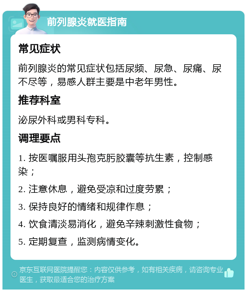 前列腺炎就医指南 常见症状 前列腺炎的常见症状包括尿频、尿急、尿痛、尿不尽等，易感人群主要是中老年男性。 推荐科室 泌尿外科或男科专科。 调理要点 1. 按医嘱服用头孢克肟胶囊等抗生素，控制感染； 2. 注意休息，避免受凉和过度劳累； 3. 保持良好的情绪和规律作息； 4. 饮食清淡易消化，避免辛辣刺激性食物； 5. 定期复查，监测病情变化。