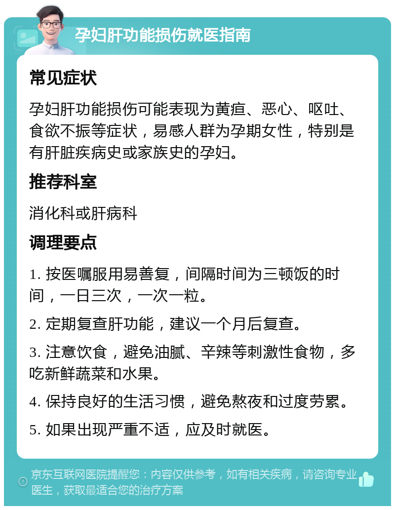 孕妇肝功能损伤就医指南 常见症状 孕妇肝功能损伤可能表现为黄疸、恶心、呕吐、食欲不振等症状，易感人群为孕期女性，特别是有肝脏疾病史或家族史的孕妇。 推荐科室 消化科或肝病科 调理要点 1. 按医嘱服用易善复，间隔时间为三顿饭的时间，一日三次，一次一粒。 2. 定期复查肝功能，建议一个月后复查。 3. 注意饮食，避免油腻、辛辣等刺激性食物，多吃新鲜蔬菜和水果。 4. 保持良好的生活习惯，避免熬夜和过度劳累。 5. 如果出现严重不适，应及时就医。