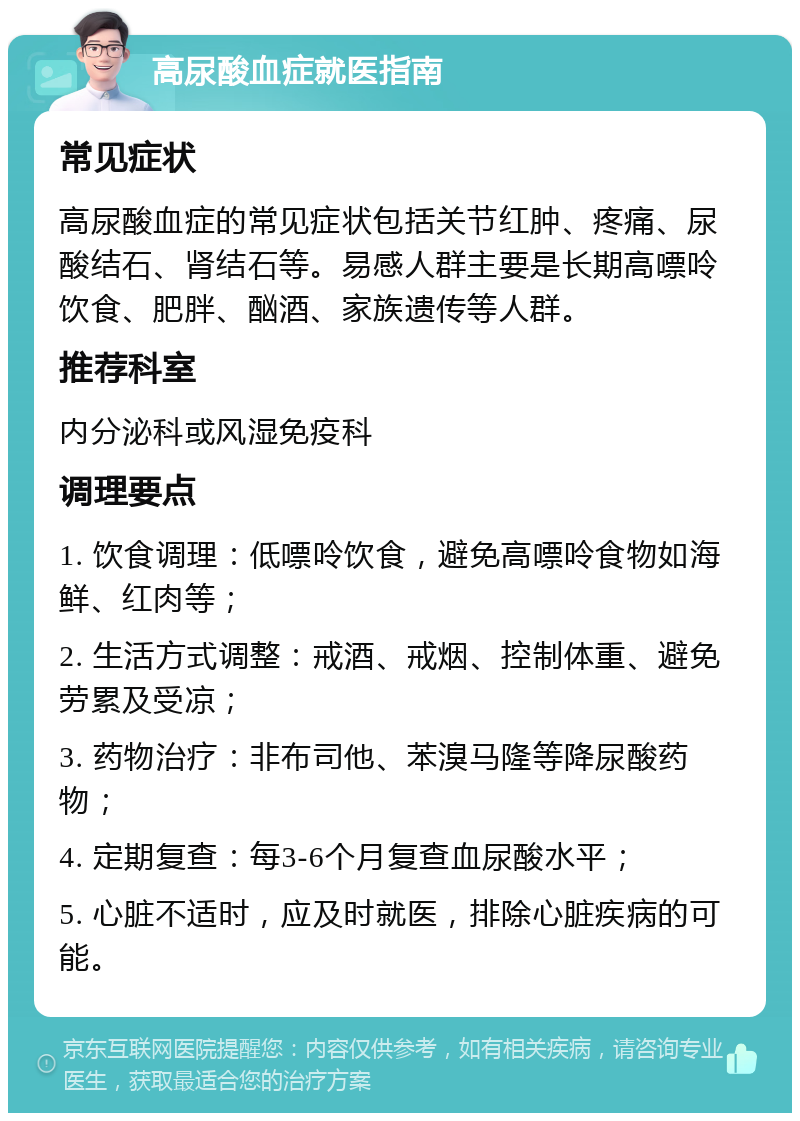 高尿酸血症就医指南 常见症状 高尿酸血症的常见症状包括关节红肿、疼痛、尿酸结石、肾结石等。易感人群主要是长期高嘌呤饮食、肥胖、酗酒、家族遗传等人群。 推荐科室 内分泌科或风湿免疫科 调理要点 1. 饮食调理：低嘌呤饮食，避免高嘌呤食物如海鲜、红肉等； 2. 生活方式调整：戒酒、戒烟、控制体重、避免劳累及受凉； 3. 药物治疗：非布司他、苯溴马隆等降尿酸药物； 4. 定期复查：每3-6个月复查血尿酸水平； 5. 心脏不适时，应及时就医，排除心脏疾病的可能。