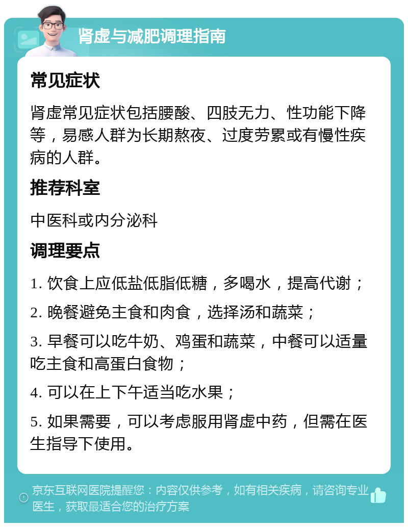 肾虚与减肥调理指南 常见症状 肾虚常见症状包括腰酸、四肢无力、性功能下降等，易感人群为长期熬夜、过度劳累或有慢性疾病的人群。 推荐科室 中医科或内分泌科 调理要点 1. 饮食上应低盐低脂低糖，多喝水，提高代谢； 2. 晚餐避免主食和肉食，选择汤和蔬菜； 3. 早餐可以吃牛奶、鸡蛋和蔬菜，中餐可以适量吃主食和高蛋白食物； 4. 可以在上下午适当吃水果； 5. 如果需要，可以考虑服用肾虚中药，但需在医生指导下使用。