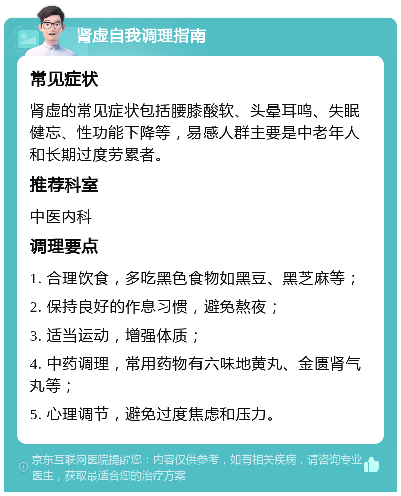 肾虚自我调理指南 常见症状 肾虚的常见症状包括腰膝酸软、头晕耳鸣、失眠健忘、性功能下降等，易感人群主要是中老年人和长期过度劳累者。 推荐科室 中医内科 调理要点 1. 合理饮食，多吃黑色食物如黑豆、黑芝麻等； 2. 保持良好的作息习惯，避免熬夜； 3. 适当运动，增强体质； 4. 中药调理，常用药物有六味地黄丸、金匮肾气丸等； 5. 心理调节，避免过度焦虑和压力。