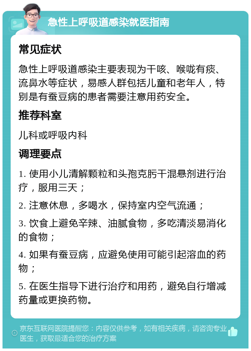 急性上呼吸道感染就医指南 常见症状 急性上呼吸道感染主要表现为干咳、喉咙有痰、流鼻水等症状，易感人群包括儿童和老年人，特别是有蚕豆病的患者需要注意用药安全。 推荐科室 儿科或呼吸内科 调理要点 1. 使用小儿清解颗粒和头孢克肟干混悬剂进行治疗，服用三天； 2. 注意休息，多喝水，保持室内空气流通； 3. 饮食上避免辛辣、油腻食物，多吃清淡易消化的食物； 4. 如果有蚕豆病，应避免使用可能引起溶血的药物； 5. 在医生指导下进行治疗和用药，避免自行增减药量或更换药物。