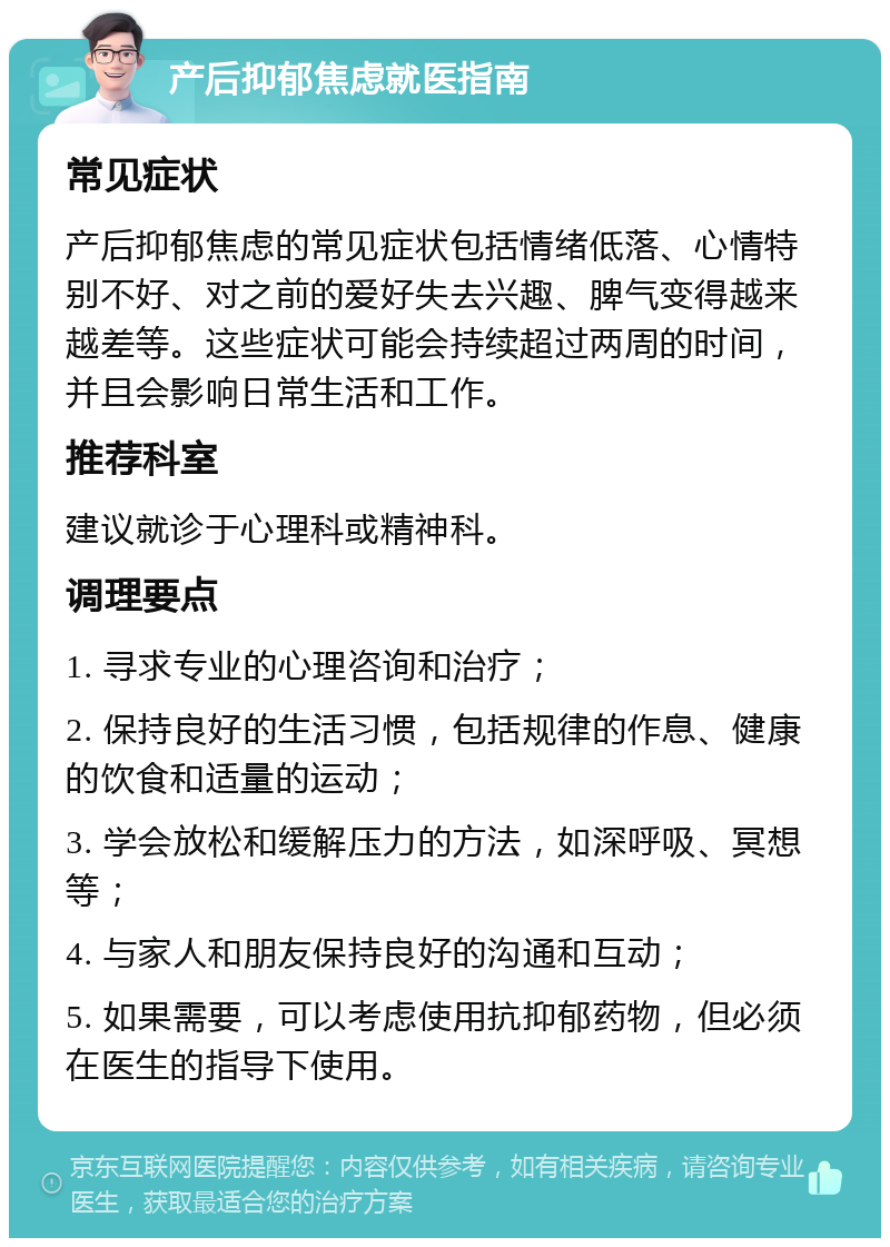 产后抑郁焦虑就医指南 常见症状 产后抑郁焦虑的常见症状包括情绪低落、心情特别不好、对之前的爱好失去兴趣、脾气变得越来越差等。这些症状可能会持续超过两周的时间，并且会影响日常生活和工作。 推荐科室 建议就诊于心理科或精神科。 调理要点 1. 寻求专业的心理咨询和治疗； 2. 保持良好的生活习惯，包括规律的作息、健康的饮食和适量的运动； 3. 学会放松和缓解压力的方法，如深呼吸、冥想等； 4. 与家人和朋友保持良好的沟通和互动； 5. 如果需要，可以考虑使用抗抑郁药物，但必须在医生的指导下使用。