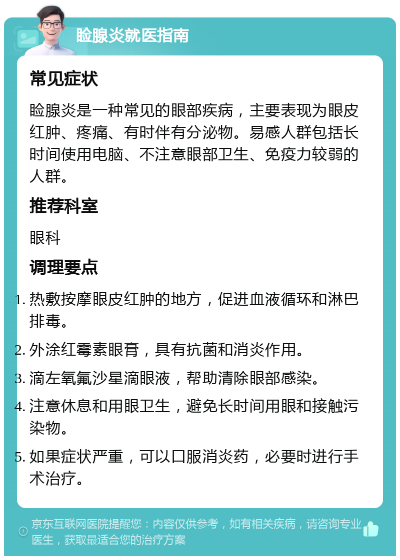 睑腺炎就医指南 常见症状 睑腺炎是一种常见的眼部疾病，主要表现为眼皮红肿、疼痛、有时伴有分泌物。易感人群包括长时间使用电脑、不注意眼部卫生、免疫力较弱的人群。 推荐科室 眼科 调理要点 热敷按摩眼皮红肿的地方，促进血液循环和淋巴排毒。 外涂红霉素眼膏，具有抗菌和消炎作用。 滴左氧氟沙星滴眼液，帮助清除眼部感染。 注意休息和用眼卫生，避免长时间用眼和接触污染物。 如果症状严重，可以口服消炎药，必要时进行手术治疗。