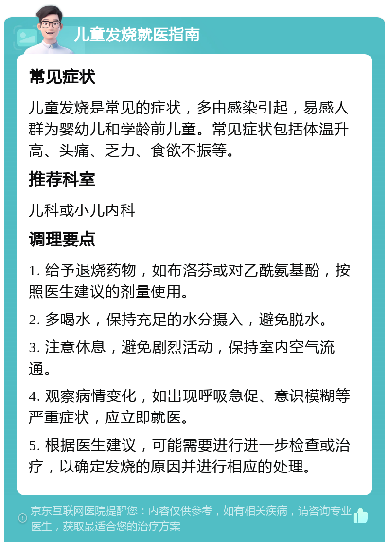 儿童发烧就医指南 常见症状 儿童发烧是常见的症状，多由感染引起，易感人群为婴幼儿和学龄前儿童。常见症状包括体温升高、头痛、乏力、食欲不振等。 推荐科室 儿科或小儿内科 调理要点 1. 给予退烧药物，如布洛芬或对乙酰氨基酚，按照医生建议的剂量使用。 2. 多喝水，保持充足的水分摄入，避免脱水。 3. 注意休息，避免剧烈活动，保持室内空气流通。 4. 观察病情变化，如出现呼吸急促、意识模糊等严重症状，应立即就医。 5. 根据医生建议，可能需要进行进一步检查或治疗，以确定发烧的原因并进行相应的处理。