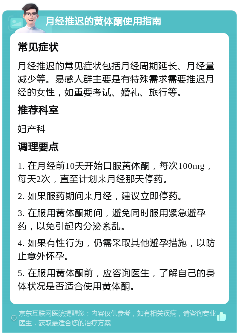 月经推迟的黄体酮使用指南 常见症状 月经推迟的常见症状包括月经周期延长、月经量减少等。易感人群主要是有特殊需求需要推迟月经的女性，如重要考试、婚礼、旅行等。 推荐科室 妇产科 调理要点 1. 在月经前10天开始口服黄体酮，每次100mg，每天2次，直至计划来月经那天停药。 2. 如果服药期间来月经，建议立即停药。 3. 在服用黄体酮期间，避免同时服用紧急避孕药，以免引起内分泌紊乱。 4. 如果有性行为，仍需采取其他避孕措施，以防止意外怀孕。 5. 在服用黄体酮前，应咨询医生，了解自己的身体状况是否适合使用黄体酮。